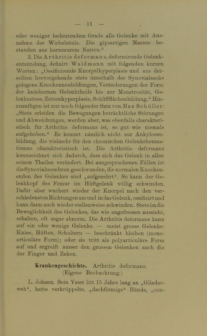 oder weniger bedeutendem Grade alle Gelenke mit Aus- nahme der Wirbelsäule. Die gipsartigen Massen be- standen aus harnsaurem Natron.“ 2. Die Arthritis deformans, deformirende Gelenk- entzündung, definirt Wald mann mit folgenden kurzen Worten: „Ossificirende Knorpelhyperplasie und aus der- selben hervorgehende stets innerhalb des Synovialsacks gelegene Knochenneubildungen, Veränderungen der Form der knöchernen Gelenktheile bis zur Monstrosität, Ge- lenkmäuse, Zottenhyperplasie, Schliffflächenbildung. “ Hin- zuzufügen ist nur noch folgender Satz von Max Schüller: „Stets erleiden die Bewegungen beträchtliche Störungen und Abweichungen, werden aber, was ebenfalls charakteri- stisch für Arthritis deformans ist, so gut wie niemals aufgehoben.“ Es kommt nämlich nicht zur Ankylosen- bildung, die vielmehr für den chronischen Gelenkrheuma- tismus charakteristisch ist. Die Arthritis deformans kennzeichnet sich dadurch, dass sich das Gelenk in allen seinen Theilen verändert. Bei ausgesprochenen Fällen ist die Synovialmembran geschwunden, die normalen Knochen- enden des Gelenkes- sind „aufgezehrt“. So kann der Ge- lenkkopf des Femur im Hüftgelenk völlig schwinden. Dafür aber wuchert wieder der Knorpel nach den ver- schiedensten Richtungen um und in das Gelenk, ossificirtund kann dann auch wiederstelienweise schwinden. Stets ist die Beweglichkeit des Gelenkes, das wie angefressen aussieht, erhalten, oft sogar abnorm. Die Arthritis deformans kann auf ein oder wenige Gelenke — meist grosse Gelenke: Kniee, Hüften, Schultern — beschränkt bleiben (mono- articuläre Form); oder sie tritt als polyarticuläre Form auf und ergreift ausser den grossen Gelenken auch die der Finger und Zehen. Krankengeschichte. Arthritis deformans. (Eigene Beobachtung.) L. Johann. Sein Vater litt 15 Jahre lang an „Glieder- weh“, hatte verkrüppelte, „dachförmige“ Hände, „con-