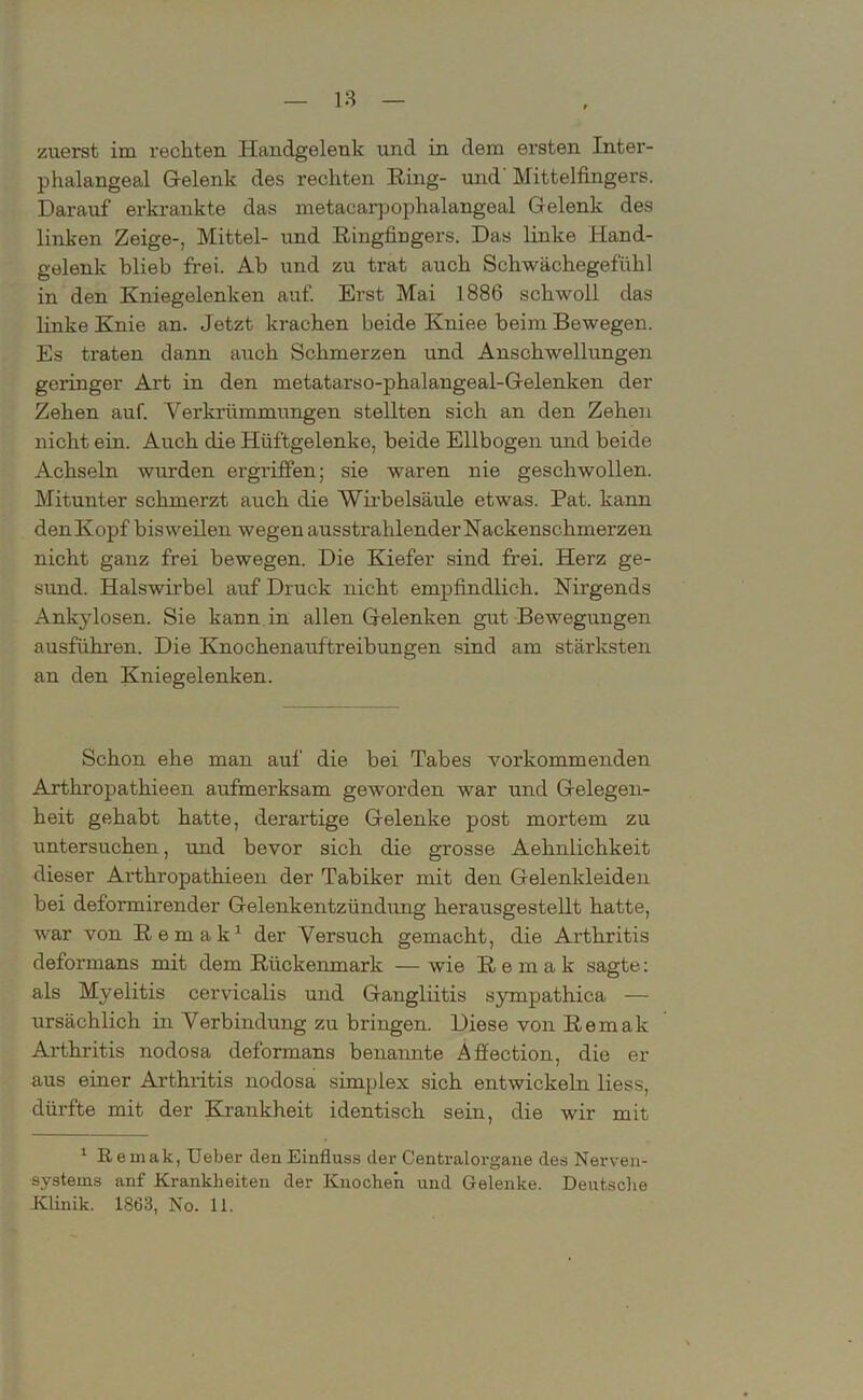 zuerst im rechten Handgelenk und in dem ersten Inter- phalangeal Gelenk des reckten Ring- und Mittelfingers. Darauf erkrankte das metacarpophalangeal Gelenk des linken Zeige-, Mittel- und Ringfingers. Das linke Hand- gelenk blieb frei. Ab und zu trat auch Schwächegefühl in den Kniegelenken auf. Erst Mai 1886 schwoll das linke Knie an. Jetzt krachen beide Kniee beim Bewegen. Es traten dann auch Schmerzen und Anschwellungen geringer Art in den metatarso-phalangeal-Gelenken der Zehen auf. Verkrümmungen stellten sich an den Zehen nicht ein. Auch die Hüftgelenke, beide Ellbogen und beide Achseln wurden ergriffen; sie waren nie geschwollen. Mitunter schmerzt auch die Wirbelsäule etwas. Pat. kann den Kopf bisweilen wegen ausstrahlender Nackenschmerzen nicht ganz frei bewegen. Die Kiefer sind frei. Herz ge- sund. Halswirbel auf Druck nicht empfindlich. Nirgends Ankylosen. Sie kann in allen Gelenken gut Bewegungen ausführen. Die Knochenauftreibungen sind am stärksten an den Kniegelenken. Schon ehe man auf die bei Tabes vorkommenden Arthropatkieen aufmerksam geworden war und Gelegen- heit gehabt hatte, derartige Gelenke post mortem zu untersuchen, und bevor sich die grosse Aehnlichkeit dieser Arthropathieen der Tabiker mit den Gelenkleiden bei deformirender Gelenkentzündung herausgestellt hatte, war von Remak1 der Versuch gemacht, die Arthritis deformans mit dem Rückenmark — wie Remak sagte: als Myelitis cervicalis und Gangliitis sympathica — ursächlich in Verbindung zu bringen. Diese von Remak Arthritis nodosa deformans benannte Afiection, die er aus einer Arthritis nodosa simplex sich entwickeln liess, dürfte mit der Krankheit identisch sein, die wir mit 1 Remak, Ueber den Einfluss der Centraiorgane des Nerven- systems anf Krankheiten der Knochen und Gelenke. Deutsche Klinik. 1863, No. 11.