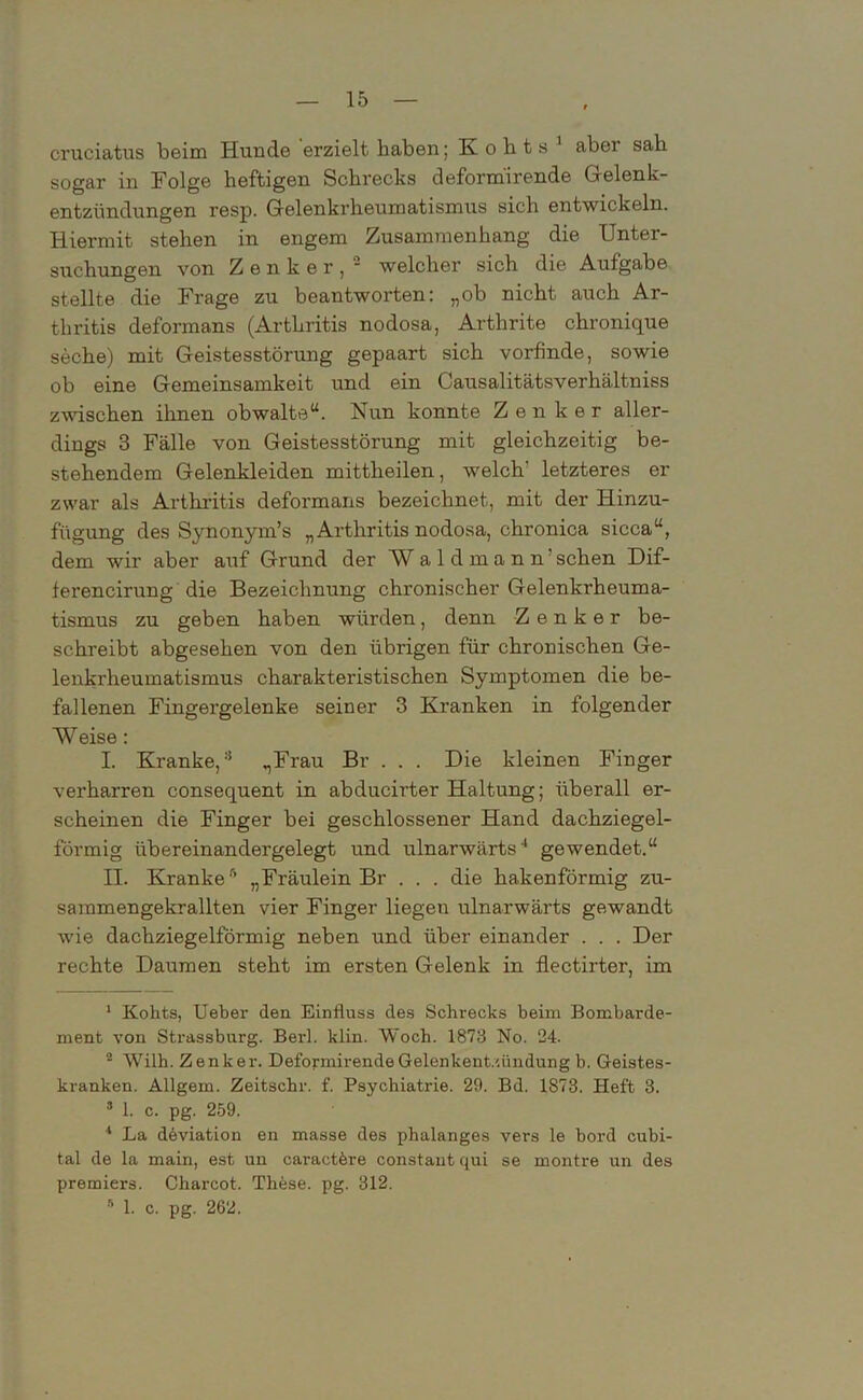 cruciatus beim Hunde erzielt haben; K o h t s 1 2 aber sah sogar in Folge heftigen Schrecks deformirende Gelenk- entzündungen resp. Gelenkrheumatismus sich entwickeln. Hiermit stehen in engem Zusammenhang die Unter- suchungen von Zenker, ■ welcher sich die Aufgabe stellte die Frage zu beantworten: „ob nicht auch Ar- thritis deformans (Arthritis nodosa, Arthrite chronique seche) mit Geistesstörung gepaart sich vorfinde, sowie ob eine Gemeinsamkeit und ein Causalitätsverhältniss zwischen ihnen obwalte“. Nun konnte Zenker aller- dings 3 Fälle von Geistesstörung mit gleichzeitig be- stehendem Gelenkleiden mittheilen, welch’ letzteres er zwar als Arthritis deformans bezeichnet, mit der Hinzu- fügung des Synonym’s „Arthritis nodosa, chronica sicca“, dem wir aber auf Grund der W aldmann’ sehen Dif- ferencirung die Bezeichnung chronischer Gelenkrheuma- tismus zu geben haben würden, denn Zenker be- schreibt abgesehen von den übrigen für chronischen Ge- lenkrheumatismus charakteristischen Symptomen die be- fallenen Fingergelenke seiner 3 Kranken in folgender Weise: I. Kranke,3 „Frau Br . . . Die kleinen Finger verharren consequent in abducirter Haltung; überall er- scheinen die Finger bei geschlossener Hand dachziegel- förmig iibereinandergelegt und ulnarwärts4 gewendet.“ II. Kranke5 „Fräulein Br . . . die hakenförmig zu- sammengekrallten vier Finger liegen ulnarwärts gewandt wie dachziegelförmig neben und über einander . . . Der rechte Daumen steht im ersten Gelenk in flectirter, im 1 Kohts, Ueber den Einfluss des Schrecks beim Bombarde- ment von Strassburg. Berl. klin. Woch. 1873 No. 24. 2 Wilh. Zenker. Deformirende Gelenkentzündung b. Geistes- kranken. Allgem. Zeitschr. f. Psychiatrie. 29. Bd. 1S73. Heft 3. 3 1. c. pg. 259. 1 La dbviation en masse des phalanges vers le bord cubi- tal de la main, est un caractfere constant qui se montre un des Premiers. Charcot. Thbse. pg. 312. 5 1. c. pg. 262.
