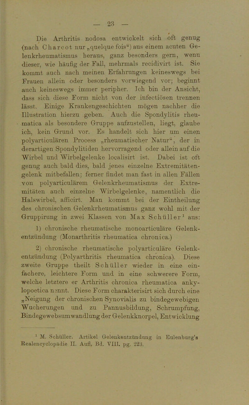 r Die Arthritis nodosa entwickelt sich oft genug (nach C harcot nur „quelque fois“) aus einem acuten Ge- lenkrheumatismus heraus, ganz besonders gern, wenn dieser, wie häufig der Fall, mehrmals recidivirt ist. Sie kommt auch nach meinen Erfahrungen keineswegs bei Frauen allein oder besonders vorwiegend vor; beginnt auch keineswegs immer peripher. Ich bin der Ansicht, dass sich diese Form nicht von der infectiösen trennen lässt. Einige Krankengeschichten mögen nachher die Illustration hierzu geben. Auch die Spondylitis rheu- matica als besondere Gruppe aufzustellen, liegt, glaube ich, kein Grund vor. Es handelt sich hier um einen polyarticulären Process „rheumatischer Natur“, der in derartigen Spondylitiden hervorragend oder allein auf die Wirbel und Wirbelgelenke localisirt ist. Dabei ist oft genug auch bald dies, bald jenes einzelne Extremitäten- gelenk mitbefallen: ferner findet man fast in allen Fällen von polyarticulärem Gelenkrheumatismus der Extre- mitäten auch einzelne Wirbelgelenke, namentlich die Halswirbel, afflcirt. Man kommt bei der Eintheilung des chronischen Gelenkrheumatismus ganz wohl mit der Gruppirung in zwei Klassen von Max Schüller1 aus: 1) chronische rheumatische monoarticuläre Gelenk- entzündung (Monarthritis rheumatica chronica.) 2) chronische rheumatische polyarticuläre Gelenk- entzündung (Polyarthritis rheumatica chronica). Diese zweite Gruppe theilt Schüller wieder in eine ein- fachere, leichtere Form und in eine schwerere Form, welche letztere er Arthritis chronica rheumatica anky- lopoetica nennt. Diese Form charakterisirt sich durch eine „Neigung der chronischen Synovialis zu bindegewebigen Wucherungen und zu Pannusbildung, Schrumpfung, Bindegewebsumwandlung der Gelenkknorpel, Entwicklung 1 M. Schüller. Artikel Gelenkentzündung in Eulenburg’a Realencyclopädie II. Aufl, ßd. VIII. pg. 22d.