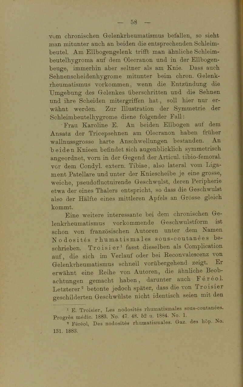 vum chronischen Gelenkrheumatismus befallen, so sieht man mitunter auch an beiden die entsprechenden Schleim- beutel. Am Ellbogengelenk trifft man ähnliche Schleim- beutelhygroma auf dem Olecranon und in der Ellbogen- beuge, immerhin aber seltner als am Knie. Dass auch Sehnensclieidenhygrome mitunter beim chron. Gelenk- rheumatismus Vorkommen, wenn die Entzündung die Umgebung des Gelenkes überschritten und die Sehnen und ihre Scheiden mitergriffen hat, soll hier nur er- wähnt werden. Zur Illustration der Symmetrie der Schleimbeutelhygrome diene folgender Fall: Frau Karoline E. An beiden Ellbogen auf dem Ansatz der Tricepsehnen am Olecranon haben früher wallnussgrosse harte Anschwellungen bestanden. An beiden Knieen befindet sich augenblicklich symmetrisch angeordnet, vorn in der Gegend der Articul. tibio-femoral. vor dem Condyl. extern. Tibiae, also lateral vom Liga- ment Patellare und unter der Kniescheibe je eine grosse, weiche, pseudofluctuirende Geschwulst, deren Peripherie etwa der eines Tbalers entspricht, so dass die Geschwulst also der Hälfte eines mittleren Apfels an Grosse gleich kommt. Eine weitere interessante bei dem chronischen Ge- lenkrheumatismus vorkommende Geschwulstform ist schon von französischen Autoren unter dem Namen Nodosites r humatisma les sous-coutanee s be- schrieben. Troisier1 fasst dieselben als Complication auf, die sich im Verlauf oder bei Reconvalescenz \on Gelenkrheumatismus schnell vorübergehend zeigt. Er erwähnt eine Reihe von Autoren, die ähnliche Beob- achtungen gemacht haben , darunter auch F e r e o 1. Letzterer2 betonte jedoch später, dass die von Troisier geschilderten Geschwülste nicht identisch seien mit den 1 E. Troisier, Les nodosites rlmraatismales sous-coutanees. Progres xnedic. 1883. No. 47. 48. 52 u. 1884. No. 1. 2 Fereol, Des nodosites rhumatisraales. Gaz. des hop. No. 131. 1883.