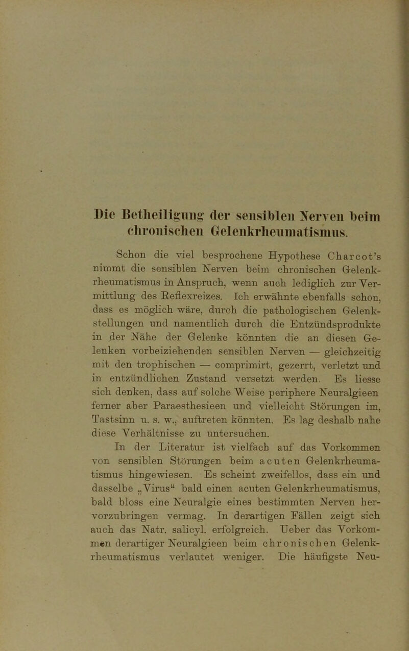 Die Betheiligung der sensiblen Nerven beim chronischen Gelenkrheumatismus. Schon die viel besprochene Hypothese Charcot’s nimmt die sensiblen Nerven beim chronischen Gelenk- rheumatismus in Anspruch, wenn auch lediglich zur Ver- mittlung des Reflexreizes. Ich erwähnte ebenfalls schon, dass es möglich wäre, durch die pathologischen Gelenk- stellungen und namentlich durch die Entzündsprodukte in der Nähe der Gelenke könnten die an diesen Ge- lenken vorbeiziehenden sensiblen Nerven — gleichzeitig mit den trophischen — comprimirt, gezerrt, verletzt und in entzündlichen Zustand versetzt werden. Es Hesse sich denken, dass auf solche Weise periphere Neuralgieen ferner aber Paraesthesieen und vielleicht Störungen im, Tastsinn u. s. w., auftreten könnten. Es lag deshalb nahe diese Verhältnisse zu untersuchen. In der Literatur ist vielfach auf das Vorkommen von sensiblen Störungen beim acuten Gelenkrheuma- tismus hingewiesen. Es scheint zweifellos, dass ein und dasselbe „Virus“ bald einen acuten Gelenkrheumatismus, bald bloss eine Neuralgie eines bestimmten Nerven her- vorzubringen vermag. In derartigen Fällen zeigt sich auch das Natr. salicyl. erfolgreich. Ueber das Vorkom- men derartiger Neuralgieen beim chronischen Gelenk- rheumatismus verlautet weniger. Die häufigste Neu-