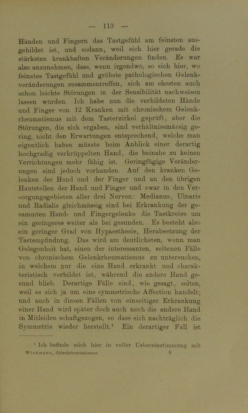 Händen und Fingern das Tastgefühl um feinsten aus- gebildet ist, und sodann, weil sich hier gerade die stärksten krankhaften Veränderungen, finden. Es war also anzunehmen, dass, wenn irgendwo, so sich hier, wo feinstes Tastgefühl und gröbste pathologischen Gelenk- veränderungen Zusammentreffen, sich am ehesten auch schon leichte Störungen in der Sensibilität nachweisen lassen würden. Ich habe nun die verbildeten Hände uud Finger von 12 Kranken mit chronischem Gelenk- rheumatismus mit dem Tasterzirkel geprüft, aber die Störungen, die sich ergaben, sind verliältnissmässig ge- ring, nicht den Erwartungen entsprechend, welche man eigentlich haben müsste beim Anblick einer derartig hochgradig verkrüppelten Hand, die beinahe zu keinen Verrichtungen mehr fähig ist. Geringfügige Veränder- ungen sind jedoch vorhanden. Auf den kranken Ge- lenken der Hand txnd der Finger und an den übrigen Hautstellen der Hand und Finger und zwar in den Ver- sorgungsgebieten aller drei Nerven: Medianus, Ulnaris und Badialis gleichmässig sind bei Erkrankung der ge- sammten Hand- und Fingergelenke die Tastkreise um ein geringeres weiter als bei gesunden. Es besteht also ein geringer Grad von Hypaesthesie, Herabsetzung der Tastempfindung. Das wird am deutlichsten, wenn man Gelegenheit hat, einen der interessanten, seltenen Fälle von chronischem Gelenkrheumatismus zu untersuchen, in welchem nur die eine Hand erkrankt und charak- teristisch verbildet ist, während die andere Hand ge- sund blieb. Derartige Fälle sind, wie gesagt, selten, weil es sich ja um eine symmetrische Affection handelt; und auch in diesen Fällen von einseitiger Erkrankung einer Hand wird später doch auch noch die andere Hand in Mitleiden schaftgezogen, so dass sich nachträglich die Symmetrie wieder herstellt.1 Ein derartiger Fall ist 1 Ich befinde mich hier in voller Uebereinstimmung mit Wich mann, Gelenkrheumatismus. 8