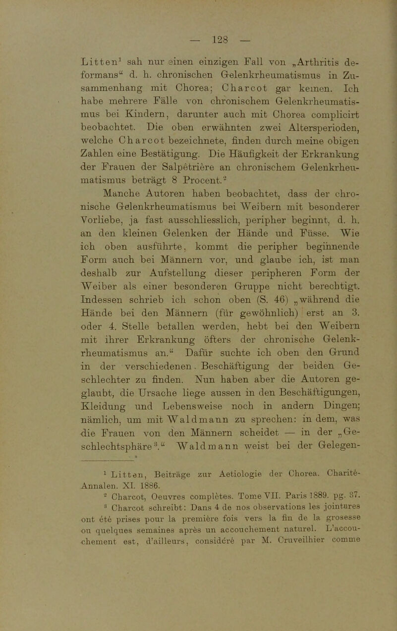 Litten1 * sah nur einen einzigen Fall von „Arthritis de- formans“ d. h. chronischen Gelenkrheumatismus in Zu- sammenhang mit Chorea; C har cot gar keinen. Ich habe mehrere Fälle von chronischem Gelenkrheumatis- mus bei Kindern, darunter auch mit Chorea complicirt beobachtet. Die oben erwähnten zwei Altersperioden, welche Charcot bezeichnete, finden durch meine obigen Zahlen eine Bestätigung. Die Häufigkeit der Erkrankung der Frauen der Salpetriere an chronischem Gelenkrheu- matismus beträgt 8 Procent.- Manche Autoren haben beobachtet, dass der chro- nische Gelenkrheumatismus bei Weibern mit besonderer Vorliebe, ja fast ausschliesslich, peripher beginnt, d. h. an den kleinen Gelenken der Hände und Füsse. Wie ich oben ausführte, kommt die peripher beginnende Form auch bei Männern vor, und glaube ich, ist man deshalb zur Aufstellung dieser peripheren Form der Weiber als einer besonderen Gruppe nicht berechtigt. Indessen schrieb ich schon oben (S. 46) „während die Hände bei den Männern (für gewöhnlich) erst an 3. oder 4. Stelle belallen werden, hebt bei den Weibern mit ihrer Erkrankung öfters der chronische Gelenk- rheumatismus an.“ Dafür suchte ich oben den Grund in der verschiedenen. Beschäftigung der beiden Ge- schlechter zu finden. Nun haben aber die Autoren ge- glaubt, die Ursache liege aussen in den Beschäftigungen, Kleidung und Lebensweise noch in andern Dingen; nämlich, um mit Waldmann zu sprechen: in dem, was die Frauen von den Männern scheidet — in der „Ge- schlechtsphäre3.“ Waldmann weist bei der Gelegen- 1 Litten, Beiträge zur Aetiologie der Chorea. Charite- Annalen. XI. 1886. - Charcot, Oeuvres completes. Tome VII. Paris 1889. pg. 37. 3 Charcot schreibt: Dans 4 de nos observations les jointures ont ete prises pour la premibre fois vers la fin de la grosesse ou quelques semaines apres un accouchement naturel. L’accou- chement est, d’ailleurs, considere par M. Cruveilhier comme