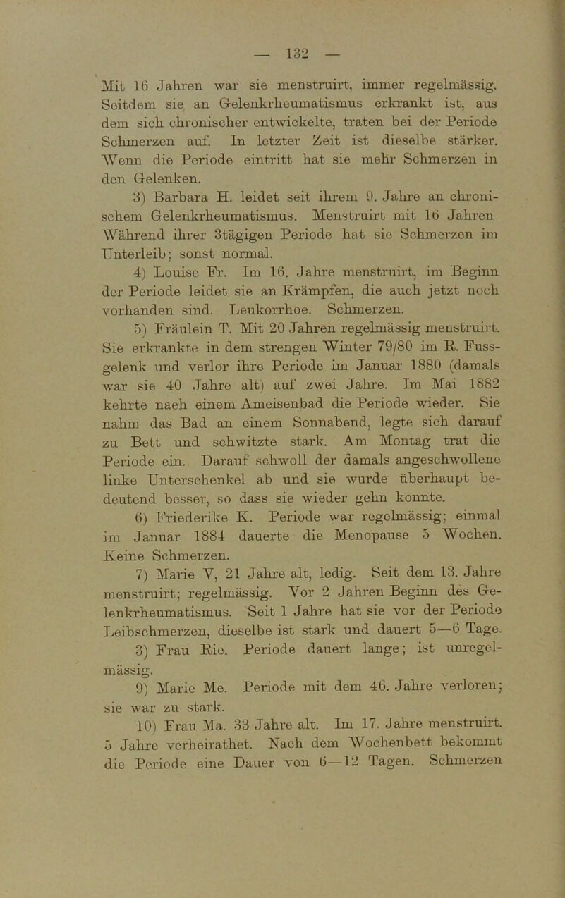 Mit 1(3 Jahren war sie menstruirt, immer regelmässig. Seitdem sie an Gelenkrheumatismus erkrankt ist, aus dem sich chronischer entwickelte, traten bei der Periode Schmerzen auf. In letzter Zeit ist dieselbe stärker. Wenn die Periode ein tritt hat sie mehr Schmerzen in den Gelenken. 3) Barbara H. leidet seit ihrem 9. Jahre an chroni- schem Gelenkrheumatismus. Menstruirt mit 1(3 Jahren Während ihrer 3tägigen Periode hat sie Schmerzen im Unterleib; sonst normal. 4) Louise Pr. Im 1(3. Jahre menstruirt, im Beginn der Periode leidet sie an Krämpfen, die auch jetzt noch vorhanden sind. Leukorrhoe. Schmerzen. 5) Fräulein T. Mit 20 Jahren regelmässig menstruirt. Sie erkrankte in dem strengen Winter 79/80 im R. Fuss- gelenk und verlor ihre Periode im Januar 1880 (damals war sie 40 Jahre alt) auf zwei Jahre. Im Mai 1882 kehrte naeh einem Ameisenbad die Periode wieder. Sie nahm das Bad an einem Sonnabend, legte sich darauf zu Bett und schwitzte stark. Am Montag trat die Periode ein. Darauf schwoll der damals angeschwollene linke Unterschenkel ab und sie wurde überhaupt be- deutend besser, so dass sie wieder gehn konnte. (3) Friederike K. Periode war regelmässig; einmal im Januar 1884 dauerte die Menopause 5 Wochen. Keine Schmerzen. 7) Marie V, 21 Jahre alt, ledig. Seit dem 13. Jahre menstruirt; regelmässig. Vor 2 Jahi'en Beginn des Ge- lenkrheumatismus. Seit 1 Jahre hat sie vor der Periode Leibschmerzen, dieselbe ist stark und dauert 5—6 Tage. 3) Frau Rie. Periode dauert lange; ist unregel- mässig. 9) Marie Me. Periode mit dem 4(3. Jahre verloren; sie war zu stark. 10) Frau Ma. 33 Jahre alt. Im 17. Jahre menstruirt. 5 Jahre verheirathet. Nach dem Wochenbett bekommt die Periode eine Dauer von G—12 Tagen. Schmerzen