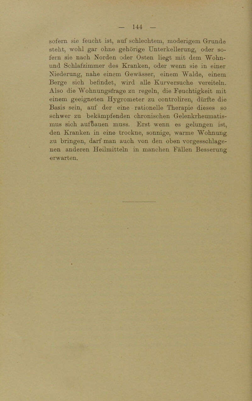 sofern sie feucht ist, auf schlechtem, moderigem Grunde steht, wohl gar ohne gehörige Unterkellerung, oder so- fern sie nach Norden oder Osten liegt mit dem Wohn- und Schlafzimmer des Kranken, oder wenn sie in einer Niederung, nahe einem Gewässer, einem Walde, einem Berge sich befindet, wird alle Kurversuche vereiteln. Also die Wohnungsfrage zu regeln, die Feuchtigkeit mit einem geeigneten Hygrometer zu controliren, dürfte die Basis sein, auf der eine rationelle Therapie dieses so schwer zu bekämpfenden chronischen Gelenkrheumatis- mus sich aufbauen muss. Erst wenn es gelungen ist, den Kranken in eine trockne, sonnige, warme Wohnung zu bringen, darf man auch von den oben vorgesschlage- nen anderen Heilmitteln in manchen Fällen Besserung erwarten.