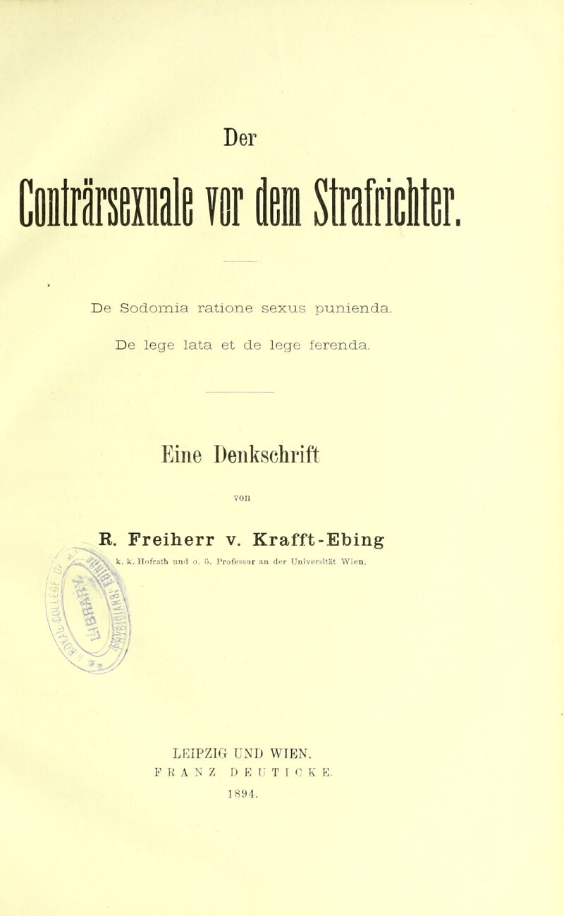 Der II De Sodomia ratione sexus punienda. De lege lata et de lege ferenda. Eine Denkschrift R. Freiherr v. Krafft-Ebing *^i>H. k. k. Hofrath uml o. ij. Professr)r an dfir Universität Wien. LEIPZIG UND WIEN. FRANZ D E U T I C K E. 1894.