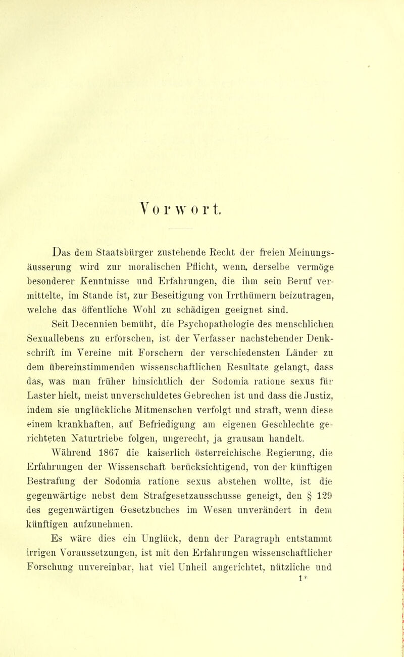 V 0 r w 0 r t. Das dem Staatsbürger zustehende Recht der freien Meinungs- äusserung wird zur moralischen Pflicht, wenn, derselbe vermöge besonderer Kenntnisse und Erfahrungen, die ihm sein Beruf ver- mittelte, im Stande ist, zur Beseitigung von Irrthümern beizutragen, welche das öffentliche Wohl zu schädigen geeignet sind. Seit Decenuien bemüht, die Psychopathologie des menschlichen Sexuallebens zu erforschen, ist der Verfasser nachstehender Denk- schrift im Vereine mit Forschern der verschiedensten Länder zu dem übereinstimmenden wissenschaftlichen Resultate gelangt, dass das, was man früher hinsichtlich der Sodomia ratione sexus für Laster hielt, meist unverschuldetes Gebrechen ist und dass die Justiz, indem sie unglückliche Mitmenschen verfolgt und straft, wenn diese einem krankhaften, auf Befriedigung am eigenen Geschlechte ge- richteten Naturtriebe folgen, ungerecht, ja grausam handelt. Während 1867 die kaiserlich österreichische Regierung, die Erfahrungen der Wissenschaft berücksichtigend, von der künftigen Bestrafung der Sodomia ratione sexus abstehen wollte, ist die gegenwärtige nebst dem Strafgesetzausschusse geneigt, den § 129 des gegenwärtigen Gesetzbuches im Wesen unverändert in dem künftigen aufzunehmen. Es wäre dies ein Unglück, denn der Paragraph entstammt irrigen Voraussetzungen, ist mit den Erfahrungen wissenschaftlicher Forschung unvereinbar, hat viel Unheil augerichtet, nützliche und 1*