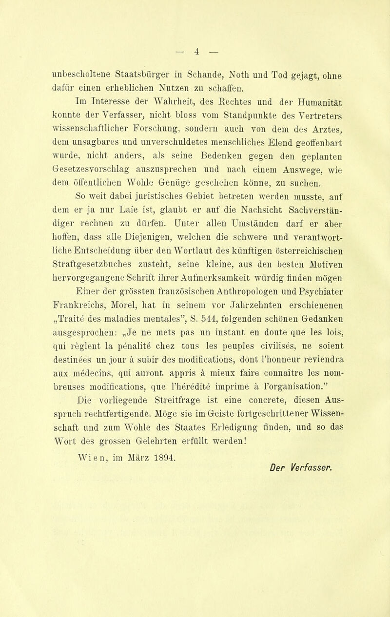 unbescholtene Staatsbürger in Schande, Noth und Tod gejagt, ohne dafür einen erheblichen Nutzen zu schaffen. Im Interesse der Wahrheit, des Rechtes und der Humanität konnte der Verfasser, nicht bloss vom Standpunkte des Vertreters wissenschaftlicher Forschung, sondern auch von dem des Arztes^ dem unsagbares und unverschuldetes menschliches Elend geoffenbart wurde, nicht anders, als seine Bedenken gegen den geplanten Gesetzesvorschlag auszusprechen und nach einem Auswege, wie dem öffentlichen Wohle Genüge geschehen könne, zu suchen. So weit dabei juristisches Gebiet betreten werden musste. auf dem er ja nur Laie ist, glaubt er auf die Nachsicht Sachverstän- diger rechnen zu dürfen. Unter allen Umständen darf er aber hoffen, dass alle Diejenigen, welchen die schwere und verantwort- liche Entscheidung über den Wortlaut des künftigen österreichischen Straftgesetzbuches zusteht, seine kleine, aus den besten Motiven hervorgegangene Schrift ihrer Aufmerksamkeit würdig finden mögen Einer der grössten französischen Anthropologen und Psychiater Frankreichs, Morel, hat in seinem vor Jahrzehnten erschienenen „Traite des maladies mentales, S. 544, folgenden schönen Gedanken ausgesprochen: „Je ne mets pas un instant en doute que les lois, qui reglent la penalite chez tous les peuples civilises, ne soient destinees un jour ä subir des modifications, dont l'honneur reviendra aux medecins, qui auront appris ä mieux faire connaitre les nom- breuses modifications, que l'heredite imprime ä l'organisation. Die vorliegende Streitfrage ist eine concrete, diesen Aus- spruch rechtfertigende. Möge sie im Geiste fortgeschrittener Wissen- schaft und zum Wohle des Staates Erledigung finden, und so das Wort des grossen Gelehrten erfüllt werden! Wien, im März 1894. Der Verfasser.