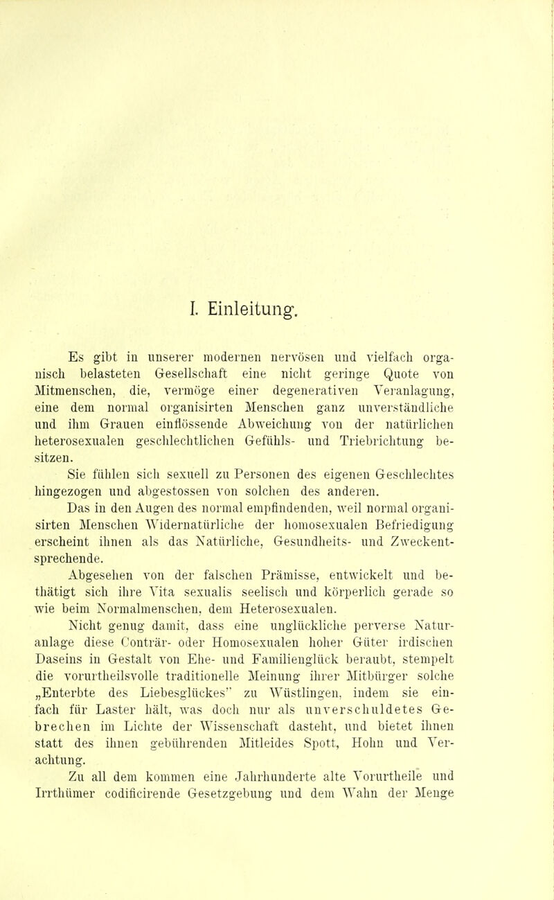 I. Einleitung. Es gibt in unserer modernen nervösen und vielfach orga- nisch belasteten Gesellschaft eine nicht geringe Quote von Mitmenschen, die, vermöge einer degenerativen Vei-anlagung, eine dem normal organisirten Menschen ganz unverständliche und ihm Grauen einflössende Abweichung von der natürlichen heterosexualen geschlechtlichen Gefühls- und Triebrichtung be- sitzen. Sie fühlen sich sexuell zu Personen des eigenen Geschlechtes hingezogen und abgestossen von solchen des anderen. Das in den Augen des normal empfindenden, weil normal organi- sirten Menschen Widernatürliche der homosexualen Befriedigung erscheint ihnen als das Natürliche, Gesundheits- und Zweckent- sprechende. Abgesehen von der falschen Prämisse, entwickelt und be- thätigt sich ihre Vita sexualis seelisch und körperlich gerade so wie beim Normalmenschen, dem Heterosexualeu. Nicht genug damit, dass eine unglückliche perverse Natur- anlage diese Conträr- oder Homosexualen hoher Güter irdischen Daseins in Gestalt von Ehe- und Familienglück beraubt, stempelt die vorurtheilsvolle traditionelle Meinung ihrer Mitbürger solche „Enterbte des Liebesglückes'' zu Wüstlingen, indem sie ein- fach für Laster hält, was docli nur als unverschuldetes Ge- brechen im Lichte der Wissenschaft dasteht, und bietet ihnen statt des ihnen gebührenden Mitleides Spott, Hohn und Ver- achtung. Zu all dem kommen eine Jahrhunderte alte Vorurtheile und Irrthümer codificirende Gesetzgebung und dem Wahn der Menge