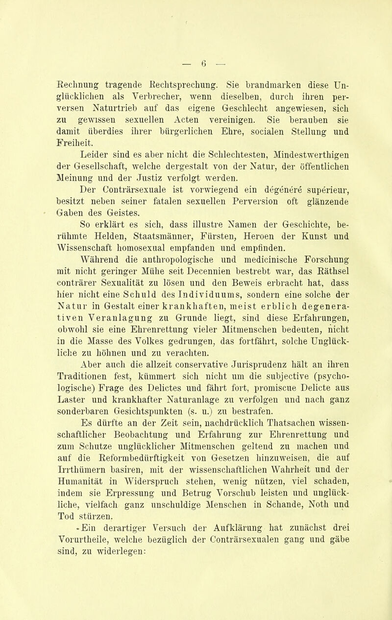 Kechnung tragende Kechtsprechung. Sie brandmarken diese Un- glücklichen als Verbrecher, wenn dieselben, durch ihren per- versen Naturtrieb auf das eigene Geschlecht angewiesen, sich zu gewissen sexuellen Acten vereinigen. Sie berauben sie damit überdies ihrer bürgerlichen Ehre, socialen Stellung und Freiheit. Leider sind es aber nicht die Schlechtesten, Mindestwerthigen der Gesellschaft, welche dergestalt von der Natur, der öffentlichen Meinung und der Justiz verfolgt werden. Der Conträrsexuale ist vorwiegend ein degenere superieur, besitzt neben seiner fatalen sexuellen Perversion oft glänzende ' Gaben des Geistes. So erklärt es sich, dass illustre Namen der Geschichte, be- rühmte Helden, Staatsmänner, Fürsten, Heroen der Kunst und Wissenschaft homosexual empfanden und empfinden. Während die anthropologische und medicinische Forschung mit nicht geringer Mühe seit Decennien bestrebt war, das Eäthsel conträrer Sexualität zu lösen und den Beweis erbracht hat, dass hier nicht eine Schuld des Individuums, sondern eine solche der Natur in Gestalt einer krankhaften, meist erblich degenera- tiven Veranlagung zu Grunde liegt, sind diese Erfahrungen, obwohl sie eine Ehrenrettung vieler Mitmenschen bedeuten, nicht in die Masse des Volkes gedrungen, das fortfährt, solche Unglück- liche zu höhnen und zu verachten. Aber auch die allzeit conservative Jurisprudenz hält an ihren Traditionen fest, kümmert sich nicht um die subjective (psycho- logische) Frage des Delictes und fährt fort, promiscue Delicte aus Laster und krankhafter Naturanlage zu verfolgen und nach ganz sonderbaren Gesichtspunkten (s. u.) zu bestrafen. Es dürfte an der Zeit sein, nachdrücklich Thatsachen wissen- schaftlicher Beobachtung und Erfahrung zur Ehrenrettung und zum Schutze unglücklicher Mitmenschen geltend zu machen und auf die Reforrabedürftigkeit von Gesetzen hinzuweisen, die auf L-rthümern basiren, mit der wissenschaftlichen Wahrheit und der Humanität in Widerspruch stehen, wenig nützen, viel schaden, indem sie Erpressung und Betrug Vorschub leisten und unglück- liche, vielfach ganz unschuldige Menschen in Schande, Noth und Tod stürzen. -Ein derartiger Versuch der Aufklärung hat zunächst drei Vorurtheile, welche bezüglich der Conträrsexualen gang und gäbe sind, zu widerlegen: