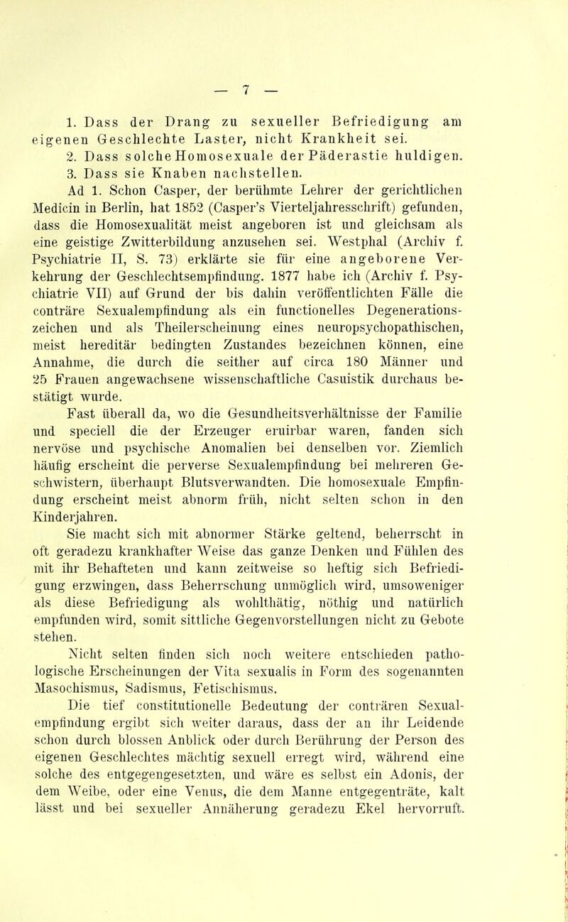 1. Dass der Drang zu sexueller Befriedigung am eigenen Geschlechte Laster, nicht Krankheit sei. 2. Dass solche Homosexuale der Päderastie huldigen. 3. Dass sie Knaben nachstellen. Ad 1. Schon Casper, der berühmte Lehrer der gerichtlichen Medicin in Berlin, hat 1852 (Casper's Vierteljahresschrift) gefunden, dass die Homosexualität meist angeboren ist und gleichsam als eine geistige Zwitterbildung anzusehen sei. Westphal (Archiv f. Psychiatrie II, S. 73) erklärte sie für eine angeborene Ver- kehrung der Geschlechtsempfindung, 1877 habe ich (Archiv f. Psy- chiatrie VII) auf Grund der bis dahin veröffentlichten Fälle die conträre Sexualempfindung als ein functionelles Degenerations- zeichen und als Theilerscheinung eines neuropsychopathischen, meist hereditär bedingten Zustandes bezeichnen können, eine Annahme, die durch die seither auf circa 180 Männer und 25 Frauen angewachsene wissenschaftliche Casuistik durchaus be- stätigt wurde. Fast überall da, wo die Gesundheitsverhältnisse der Familie und speciell die der Erzeuger eruirbar waren, fanden sich nervöse und psychische Anomalien bei denselben vor. Ziemlich häufig erscheint die perverse Sexualempfindung bei mehreren Ge- schwistern, überhaupt Blutsverwandten. Die homosexuale Empfin- dung erscheint meist abnorm früh, nicht selten schon in den Kinderjahren. Sie macht sich mit abnormer Stärke geltend, beherrscht in oft geradezu krankhafter Weise das ganze Denken und Fühlen des mit ihr Behafteten und kann zeitweise so heftig sich Befriedi- gung erzwingen, dass Beherrschung unmöglicli wird, umsoweniger als diese Befriedigung als wohlthätig, nöthig und natürlich empfunden wird, somit sittliche Gegenvorstellungen nicht zu Gebote stehen. Nicht selten finden sich noch weitere entschieden patho- logische Erscheinungen der Vita sexualis in Form des sogenannten Masochismus, Sadismus, Fetischismus. Die tief constitutionelle Bedeutung der conträren Sexual- empfindung ergibt sich weiter daraus, dass der an ihr Leidende schon durch blossen Anblick oder durch Berührung der Person des eigenen Geschlechtes mächtig sexuell erregt wird, während eine solche des entgegengesetzten, und wäre es selbst ein Adonis, der dem Weibe, oder eine Venus, die dem Manne entgegenträte, kalt lässt und bei sexueller Annäherung geradezu Ekel hervorruft.