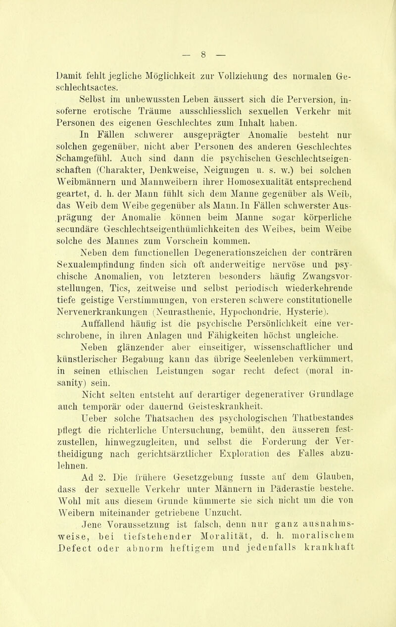 Damit fehlt jegliche Möglichkeit zur Vollziehung des normalen Ge- schlechtsactes. Selbst im unbewussten Leben äussert sich die Perversion, in- soferne erotische Träume ausschliesslich sexuellen Verkehr mit Personen des eigenen Geschlechtes zum Inhalt haben. In Fällen schwerer ausgeprägter Anomalie besteht nur solchen gegenüber, nicht aber Personen des anderen Geschlechtes Schamgefühl. Auch sind dann die psychischen Geschlechtseigen- schaften (Charakter, Denkweise, Neigungen u. s. w.) bei solchen Weibmännern und Mannweibern ihrer Homosexualität entsprechend geartet, d. h. der Mann fühlt sich dem Manne gegenüber als Weib, das Weib dem Weibe gegenüber als Mann. In Fällen schwerster Aus- .prägung der Anomalie können beim Manne sogar körperliche secundäre Geschlechtseigenthümlichkeiten des Weibes, beim Weibe solche des Mannes zum Vorschein kommen. Neben dem functionellen Degenerationszeichen der conträren Sexualemptindung finden sicli oft anderweitige nervöse und psy- chische Anomalien, von letzteren besonders häufig Zwangsvor- stellungen, Tics, zeitweise und selbst periodisch wiederkehrende tiefe geistige Verstimmungen, von ersteren schwere constitutionelle Nervenerkrankungen (Neurasthenie, Hypochondrie, Hysterie). Auffallend häufig ist die psychische Persönlichkeit eine ver- schrobene, in ih]-en Anlagen und Fähigkeiten höchst ungleiche. Neben glänzender aber einseitiger, wissenschaftlicher und künstlerischer Begabung kann das übrige Seelenleben verkümmert, in seinen ethischen Leistungen sogar recht defect (moral iu- sanity) sein. Nicht selten entsteht auf derartiger degenerativer Grundlage auch temporäi' oder dauernd Geisteskrankheit. Ueber solche Thatsachen des psychologischen Thatbestandes pfiegt die richterliche Untersuchung, bemüht, den äusseren fest- zustellen, hinwegzugleiten, und selbst die Forderung der Ver- theidigung nach gerichtsärztlicher Exploration des Falles abzu- lehnen. Ad 2. Die frühere Gesetzgebung fusste auf dem Glauben, dass der sexuelle Verkehr nnter Männern in Päderastie bestehe. Wohl mit aus diesem Grunde kümmerte sie sich nicht um die von Weibern miteinander getriebene Unzucht. Jene Voraussetzung ist falsch, denn nur ganz ausnahms- weise, bei tiefstehender Moralität, d. h. moralischem Defect oder abnorm heftigem und jedenfalls krankhaft