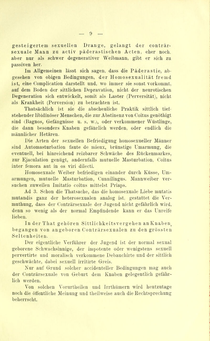 gesteigertem sexuellen Drange, gelangt der conträr- sexuale Mann zu activ päderastischen Acten, eher noch, aber nur als schwer degenerativer Weibmann, gibt er sich zu passiven her. Im Allgemeinen lässt sich sagen, dass die Päderastie, ab- gesehen von obigen Bedingungen, der Homosexualität fremd ist, eine Complication darstellt und, wo immer sie sonst vorkommt, auf dem Boden der sittlichen Depravation, nicht der neurotischen Degeneration sich entwickelt, somit als Laster (PerversitätJ, nicht als Krankheit (Perversion) zu betrachten ist. Thatsächlich ist sie die abscheuliche Praktik sittlich tiet- stehender libidinöser Menschen, die zur Abstinenz von Coitus genöthigt sind (Bagnos, Gefängnisse u. s. w.;, oder verkommener Wüstlinge, die dann besonders Knaben gefänrlich werden, oder endlich die männlicher Hetären. Die Arten der sexuellen Befriedigung homosexueller Männer sind Automasturbation faute de mieux, brünstige Umarmung, die eventuell, bei hinreichend reizbarer Schwäche des Rückenmarkes, zur Ejaculation genügt, andernfalls mutuelle Masturbation, Coitus inter femora aut in os viri dilecti. Homosexuale Weiber befriedigen einander durch Küsse, Um- armungen, mutuelle Masturbation, Cunniliugus. Mannweiber ver- suchen zuweilen Imitatio coitus mittelst Priaps. Ad 3. Schon die Thatsache, das die homosexuale Liebe mutatis mutandis ganz der heterosexualen analog ist. gestattet die Ver- muthung, dass der C'onträrsexuale der Jugend nicht gefährlich wird, denn so wenig als der normal Empfindende kann er das Unreife lieben. In der That gehören Sittlichkeitsvergehen an Knaben, begangen von an geboren C'onträrsexualen zu den grössten Seltenheiten. Der eigentliche Verführer der Jugend ist der normal sexual geborene Schwachsinnige, der impotente oder wenigstens sexuell pervertirte und moralisch verkommene Debauchirte und der sittlich geschwächte, dabei sexuell irritirte Greis. Nur auf Grund solcher accidenteller Bedingungen mag auch der Couträrsexuale von Geburt dem Knaben gelegentlich gefähr- lich werden. Von solchen Vorurtlieilen und Irrthümern wird heutzutage noch die öffentliche Meinung und theihveise auch die Rechtsprechung beherrscht.