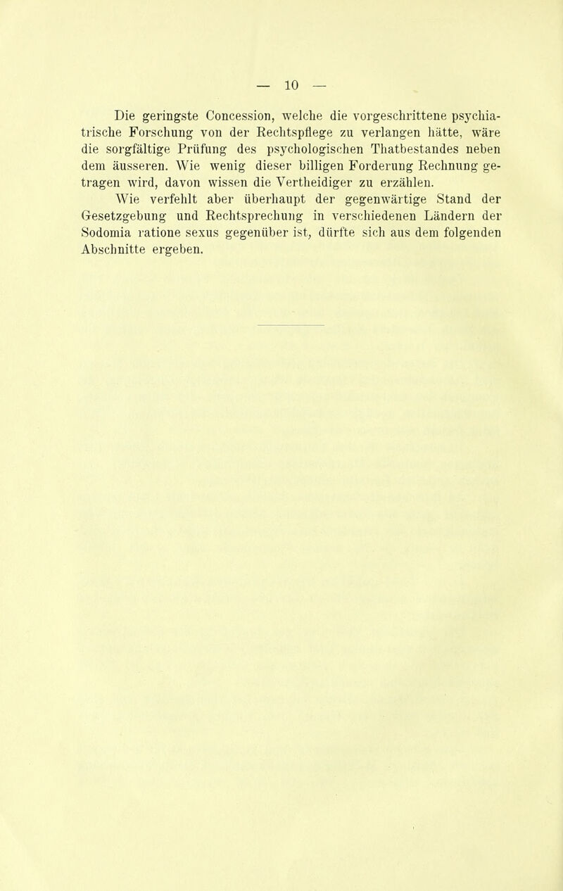Die geringste Concession, welche die vorgeschrittene psychia- trische Forschung von der Rechtspflege zu verlangen hätte, wäre die sorgfältige Prüfung des psychologischen Thatbestandes neben dem äusseren. Wie wenig dieser billigen Forderung Rechnung ge- tragen wird, davon wissen die Vertheidiger zu erzählen. Wie verfehlt aber überhaupt der gegenwärtige Stand der Gresetzgebung und Rechtsprechung in verschiedenen Ländern der Sodomia ratione sexus gegenüber ist, dürfte sich aus dem folgenden Abschnitte ergeben.