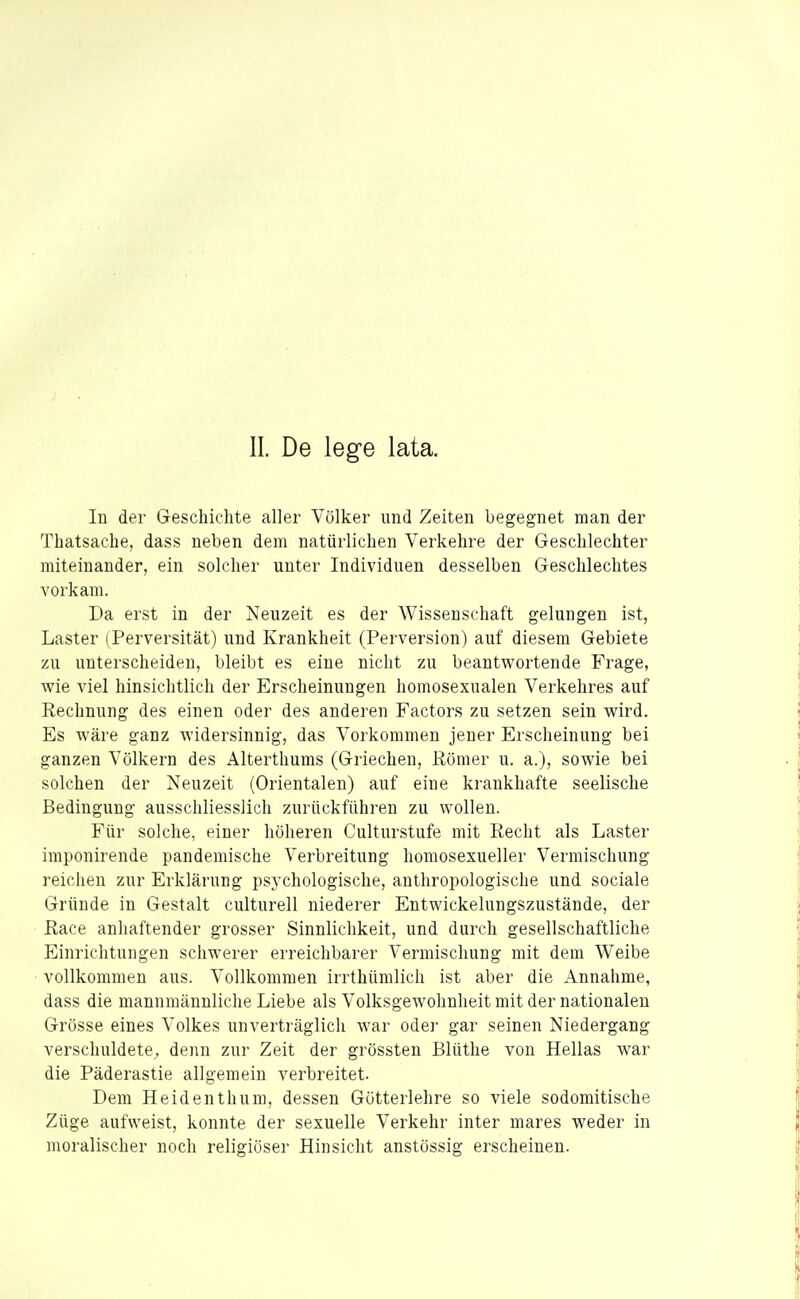 In der Geschichte aller Völker und Zeiten begegnet man der Thatsache, dass neben dem natürlichen Verkehre der Geschlechter miteinander, ein solcher unter Individuen desselben Geschlechtes vorkam. Da erst in der Neuzeit es der Wissenschaft gelungen ist, Laster (Perversität) und Krankheit (Perversion) auf diesem Gebiete zu unterscheiden, bleibt es eine nicht zu beantwortende Frage, wie viel hinsichtlich der Erscheinungen homosexualen Verkehres auf Rechnung des einen oder des anderen Factors zu setzen sein wird. Es wäre ganz widersinnig, das A'orkommen jener Erscheinung bei ganzen Völkern des Alterthums (Griechen, Römer u. a.), sowie bei solchen der Neuzeit (Orientalen) auf eine krankhafte seelische Bedingung ausschliesslich zurückführen zu wollen. Für solche, einer höheren Culturstufe mit Recht als Laster imponirende pandemische Verbreitung homosexueller Vermischung reichen zur Erklärung psychologische, anthropologische und sociale Gründe in Gestalt culturell niederer Entwickelungszustände, der Race anhaftender grosser Sinnlichkeit, und durch gesellschaftliche Einrichtungen schwerer erreichbarer Vermischung mit dem Weibe vollkommen aus. Vollkommen irrthümlich ist aber die Annahme, dass die mannmännliche Liebe als Volksgewohnheit mit der nationalen Grösse eines Volkes unverträglich war oder gar seinen Niedergang verschuldete, denn zur Zeit der grössten Blüthe von Hellas war die Päderastie allgemein verbreitet. Dem Heidenthum, dessen Götterlehre so viele sodomitische Züge aufweist, konnte der sexuelle Verkehr inter mares weder in moralischer noch religiöser Hinsicht anstössig erscheinen.