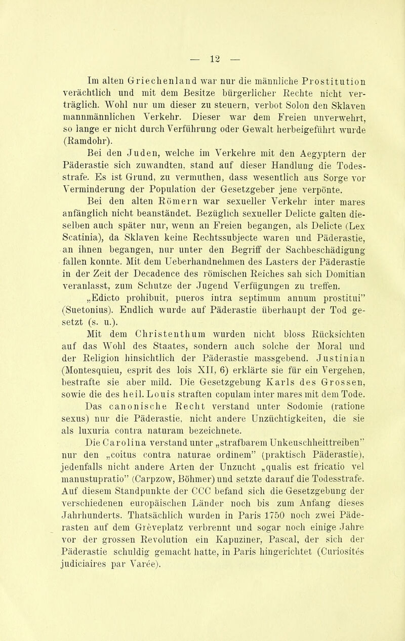 Im alten Griechenland war nur die männliche Prostitution verächtlich und mit dem Besitze bürgerlicher Eechte nicht ver- träglich. Wohl nur um dieser zu steuern, verbot Solon den Sklaven mannmännlichen Verkehr. Dieser war dem Freien unverwehrt, so lange er nicht durch Verführung oder Gewalt herbeigeführt wurde (Ramdohr). Bei den Juden, welche im Verkehre mit den Aegyptern der Päderastie sich zuwandten, stand auf dieser Handlung die Todes- strafe. Es ist Grund, zu vermuthen, dass wesentlich aus Sorge vor Verminderung der Population der Gesetzgeber jene verpönte. Bei den alten Römern war sexueller Verkehr inter mares anfänglich nicht beanständet. Bezüglich sexueller Delicte galten die- selben auch später nur, wenn an Freien begangen, als Delicte (Lex Scatinia), da Sklaven keine Rechtssubjecte waren und Päderastie, an ihnen begangen, nur unter den Begriff der Sachbeschädigung fallen konnte. Mit dem Ueberhandnehmen des Lasters der Päderastie in der Zeit der Decadence des römischen Reiches sah sich Domitian veranlasst, zum Schutze der Jugend Verfügungen zu treffen. „Edicto prohibuit, pueros intra septimum annum prostitui (Suetonius). Endlich wurde auf Päderastie überhaupt der Tod ge- setzt (s. u.). Mit dem Christenthum wurden nicht bloss Rücksichten auf das Wohl des Staates, sondern auch solche der Moral und der Religion hinsichtlich der Päderastie massgebend. Justinian (Montesquieu, esprit des lois XII, 6) erklärte sie für ein Vergehen, bestrafte sie aber mild. Die Gesetzgebung Karls des Grossen, sowie die des heil. Louis straften copulam inter mares mit dem Tode. Das canonische Recht verstand unter Sodomie (ratione sexus) nur die Päderastie, nicht andere Unzüchtigkeiten, die sie als luxuria contra naturam bezeichnete. Die Carolina verstand unter „strafbarem Unkeuschheittreiben nur den „coitus contra naturae ordinem (praktisch Päderastie), jedenfalls nicht andere Arten der Unzucht „qualis est fricatio vel manustupratio (Carpzow, Böhmer) und setzte darauf die Todesstrafe. Auf diesem Standpunkte der CCC befand sich die Gesetzgebung der verschiedenen europäischen Länder noch bis zum Anfang dieses Jahrhunderts. Thatsächlich wurden in Paris 1750 noch zwei Päde- rasten auf dem Greveplatz verbrennt und sogar noch einige Jahre vor der grossen Revolution ein Kapuziner, Pascal, der sich der Päderastie schuldig gemacht hatte, in Paris hingerichtet (Curiosites judiciaires par Varee).