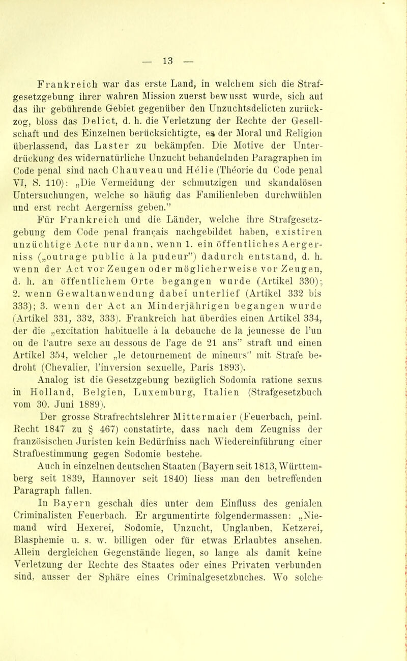 Frankreich war das erste Land, in welchem sich die Straf- gesetzgebung ihrer wahren Mission zuerst bewusst wurde, sich aut das ihr gebührende Gebiet gegenüber den Unzuchtsdelicten zurück- zog, bloss das Delict, d. h. die Verletzung der Rechte der Gresell- Schaft und des Einzelnen berücksichtigte, ea der Moral und Religion überlassend, das Laster zu bekämpfen. Die Motive der Unter- drückung des widernatürliche Unzucht behandelnden Paragraphen im Code penal sind nach Chanveau und Helle (Theorie du Code penal VI, S. 110): „Die Vermeidung der schmutzigen und skandalösen Untersuchungen, welche so häufig das Familienleben durchwühlen und erst reclit Aergerniss geben. Für Frankreich und die Länder, welche ihre Strafgesetz- gebung dem Code penal francais nachgebildet haben, existiren unzüchtige Acte nur dann, wenn 1. ein öffentliches Aerger- niss („outrage public ä la pudeur) dadurch entstand, d. h. wenn der Act vor Zeugen oder möglicherweise vor Zeugen, d. h. an öffentlichem Orte begangen wurde (Artikel 330);. 2. wenn Gewaltanwendung dabei unterlief (Artikel 332 bis 333); 3. wenn der Act an ]\[inderjälirigeu begangen wurde ( Artikel 331, 332, 333). Frankreich hat überdies einen Artikel 334, der die „excitation habituelle ä la debauche de la jeunesse de Tun ou de Tautre sexe au dessous de Tage de 21 ans straft und einen Artikel 354, welcher „le detournement de mineurs mit Strafe be- droht (Chevalier, linversion sexuelle, Paris 1893). Analog ist die Gesetzgebung bezüglich Sodomia ratione sexu& in Holland, Belgien, Luxemburg, Italien (Strafgesetzbuch vom 30. Juni 1889). Der grosse Strafrechtslehrer Mitter maier (Feuerbach, peinl. Recht 1847 zu v> 467) constatirte, dass nach dem Zeugniss der französischen Juristen kein Bedürfniss nach Wiedereinführung einer Strafbestimmung gegen Sodomie bestehe. Auch in einzelnen deutschen Staaten (Baj'ern seit 1813, Württem- berg seit 1839, Hannover seit 1840) liess man den betreffenden Paragraph fallen. In Bayern geschah dies unter dem Einfluss des genialen Criminalisten Feuerbach. Er argumentirte folgendermassen: „Nie- mand wird Hexerei, Sodomie, Unzucht, Unglauben, Ketzerei, Blasphemie u. s. w. billigen oder für etwas Erlaubtes ansehen. Allein dergleichen Gegenstände liegen, so lange als damit keine Verletzung der Rechte des Staates oder eines Privaten verbunden sind, ausser der Sphäre eines Criminalgesetzbuches. Wo solche