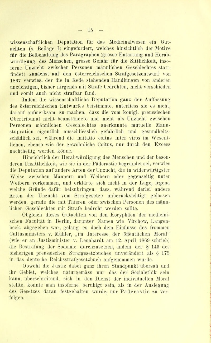 wissenschaftlichen Deputation für das Medicinalwesen ein Gut- achten (s. Beilage I) eingefordert, welches hinsichtlich der Motive für die Beibehaltung des Paragraphen (grosse Entartung und Herab- würdigung des Menschen, grosse Gefahr für die Sittlichkeit, inso- ferne Unzucht zwischen Personen männlichen Geschlechtes statl- tindetj zunächst auf den österreichischen Strafgesetzentwurf von 1867 verwies, der die in Rede stehenden Handlungen von anderen unzüchtigen, bisher nirgends mit Strafe bedrohten, nicht verschieden und somit auch nicht strafbar fand. Indem die wissenschaftliche Deputation ganz der Auffassung des österreichischen Entwurfes beistimmte, unterliess sie es nicht, darauf aufmerksam zu machen, dass die vom königl. preussischeu Obertribunal nicht beanständete und nicht als Unzucht zwischen Personen männlichen Geschlechtes anerkannte mutuelle Manu- stupration eigentlich ausschliesslich gefährlich und gesundheits- schädlich sei, während die imitatio coitus inter viros im Wesent- lichen, ebenso wie der gewöhnliche Coitus, nur durch den Excess nachtheilig werden könne. Hinsichtlich der Herabwürdigung des Menschen und der beson- deren Unsittlichkeit, wie sie in der Päderastie begründet sei, verwies die Deputation auf andere Arten der Unzucht, die in widerwärtigster Weise zwischen Männern und Weibern oder gegenseitig unter Weibern vorkommen, und erkläi te sich nicht in der Lage, irgend welche Gründe dafür beizubringen, dass, während derlei andere Arten der Unzucht vom Strafgesetze unberücksichtigt gelassen werden, gerade die mit Thieren oder zwischen Personen des männ- lichen Geschlechtes mit Strafe bedroht werden sollte. Obgleich dieses Gutachten von den Koryphäen der medicini- schen Facultät in Berlin, darunter Namen wie Virchow, Laugen- beck, abgegeben Avar, gelang es doch dem Einflüsse des frommen Cultusministers v. Mühler, „im Interesse der öffentlichen Moral (wie er an Justizminister v. Leonhardt am 12. April 1869 schrieb) die Bestrafung der Sodomie durchzusetzen, indem der § 143 des bisherigen preussischeu Strafgesetzbuches unverändert als § 175 in das deutsche Reichsstrafgesetzbuch aufgenommen wurde. Obwohl die .1 ustiz dabei ganz ihren Standpunkt übersah und ihr Gebiet, welches naturgemäss nur das der Socialethik sein kann, überschreitend, sich in den Dienst der individuellen Moral stellte, konnte man insoferue beruhigt sein, als in der Auslegung des Gesetzes daran festgehalten wurde, nur Päderastie zu ver- folgen.