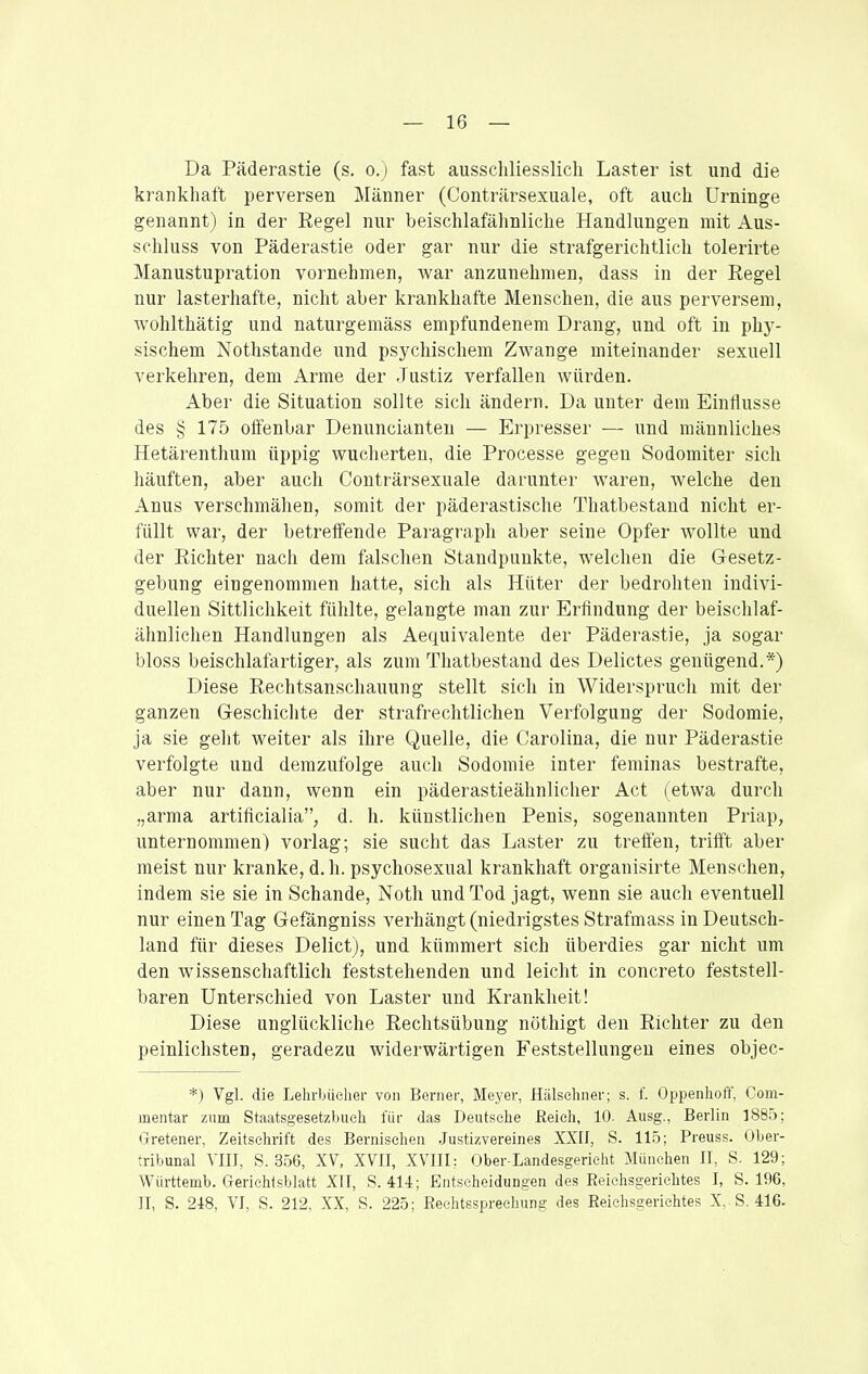 Da Päderastie (s. o.) fast ausschliesslich Laster ist und die krankhaft perversen Männer (Conträrsexuale, oft auch Urninge genannt) in der Regel nur beischlafähnliche Handlungen mit Aus- schluss von Päderastie oder gar nur die strafgerichtlich tolerirte Manustupration vornehmen, war anzunehmen, dass in der Regel nur lasterhafte, nicht aber krankhafte Menschen, die aus perversem, wohlthätig und naturgemäss empfundenem Drang, und oft in phy- sischem Nothstande und psychischem Zwange miteinander sexuell verkehren, dem Arme der Justiz verfallen würden. Aber die Situation sollte sich ändern. Da unter dem Einflüsse des § 175 offenbar Denuncianten — Erpresser — und männliches Hetärenthum üppig wucherten, die Processe gegen Sodomiter sich häuften, aber auch Conträrsexuale darunter waren, welche den Anus verschmähen, somit der päderastische Thatbestand nicht er- füllt war, der betreffende Paragraph aber seine Opfer wollte und der Richter nach dem falschen Standpunkte, welchen die Gesetz- gebung eingenommen hatte, sich als Hüter der bedrohten indivi- duellen Sittlichkeit fühlte, gelangte man zur Erfindung der beischlaf- ähnlichen Handlungen als Aequivalente der Päderastie, ja sogar bloss beischlafartiger, als zum Thatbestand des Delictes genügend.*) Diese Rechtsanschauung stellt sich in Widersprucli mit der ganzen Geschiclite der strafrechtlichen Verfolgung der Sodomie, ja sie geht weiter als ihre Quelle, die Carolina, die nur Päderastie verfolgte und demzufolge auch Sodomie inter feminas bestrafte, aber nur dann, wenn ein päderastieähnlicher Act (etwa durch „arma artificialia, d. h. künstlichen Penis, sogenannten Priap, unternommen) vorlag; sie sucht das Laster zu treffen, trifft aber meist nur kranke, d. Ii. psychosexual krankhaft organisirte Menschen, indem sie sie in Schande, Noth und Tod jagt, wenn sie auch eventuell nur einen Tag Gefängniss verhängt (niedrigstes Strafmass in Deutsch- land für dieses Delict), und kümmert sich überdies gar nicht um den wissenschaftlich feststehenden und leicht in concreto feststell- baren Unterschied von Laster und Krankheit! Diese unglückliche Rechtsübung nöthigt den Richter zu den peinlichsten, geradezu widerwärtigen Feststellungen eines objec- *) Vgl. die Lelirbücher von Berner, Meyer, Hälschner; s. f. Oppenhoff, Com- mentar mm Staatsgesetzbueli für das Deiitsclie Eeieh, 10. Ausg., Berlin 1885; Gretener, Zeitschrift des Bernisehen .Justizvereines XXIf, S. 115; Preuss. Ober- tribunal Till, S. 356, XV, XVII, XVIII: Ober-Landesgerieht München II, S. 129; Wiirttemb. Geriehtsblatt Xfl, S. 414; Entscheidungen des Reichsgerichtes I, S. 196, II, S. 248, VI, S. 212, XX, S. 225; Rechtssprechung des Reichsgerichtes X,.S. 416.