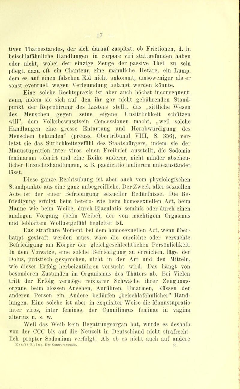 tiven Thatbestandes, der sicli darauf zuspitzt, ob Frictionen, d. h. beisclilafähnliche Handlungen in corpore viri stattgefunden haben oder nicht, wobei der einzige Zeuge der passive Tlieil zu sein pflegt, dazu oft ein Chanteur, eine männliche Hetäre, ein Lump, dem es auf einen falschen Eid nicht ankommt, umsoweniger als er sonst eventuell wegen Verleumdung belangt werden könnte. Eine solche Rechtspraxis ist aber aucli höchst inconsequent, denn, indem sie sich auf den ihr gar nicht gebührenden Stand- punkt der Reprobirung des Lasters stellt, das „sittliche Wesen des Menschen gegen seine eigene Unsittlichkeit schützen will, dem Volksbewusstsein Concessionen macht, „weil solche Handlungen eine grosse Entartung und Herabwürdigung des Menschen bekunden (preuss. Obertribunal VIII, S. 356), ver- letzt sie das Sittlichkeitsgefühl des Staatsbürgers, indem sie der Manustupration inter viros einen Freibrief ausstellt, die Sodomia feminarum tolerirt und eine Reihe anderer, nicht minder abscheu- licher Unzuchtshaudlungen, z. I>. paedicatio mulierum unbeanstandet lässt. Diese ganze Rechtsübung ist aber auch vom physiologischen Standpunkte aus eine ganz unbegreifliche. Der Zweck aller sexuellen Acte ist der einer Befriedigung sexueller Bedürfnisse. Die Be- fi-iedigung erfolgt beim hetero- wie beim homosexuellen Act, beim Manne wie beim ^^'eibe, durch Ejaculatio seminis oder durch einen analogen Vorgang (beim Weibe), der von mächtigem Orgasmus und lebhaftem WoUustgefühl begleitet ist. Das strafbare Moment bei dem homosexuellen Act, wenn über- liaupt gestraft werden muss, wäre die erreichte oder versuchte Befriedigung am Körper der gleichgeschlechtlichen Persönlichkeit. In dem Vorsatze, eine solche Befriedigung zu erreichen, läge der Dolus, juristisch gesprochen, nicht in der Art und den Mitteln, wie dieser Erfolg herbeizuführen versucht wird. Das hängt von besonderen Zuständen im Organismus des Thäters ab. Bei Vielen tritt der Erfolg vermöge reizbarer Schwäche ihrer Zeugungs- organe beim blossen Ansehen, Anrüliren, Umarmen, Küssen der anderen Person ein. Andere bedürfen „beischlafähulicher Hand- lungen. Eine solche ist aber in ex(juisiter Weise die Manustupratio inter viros, inter feminas, der Cunnilingus feminae in vagina alterius u. s. w. Weil das Weib kein Begattungsorgan liat, wurde es deshalb von der CCC bis auf die Neuzeit in Deutschland nicht strafrecht- lich propter Sodomiam verfolgt! Als ob es nicht auch auf andere K r a f f t-E b i n g-, Der ContrUvsesuftlc. O