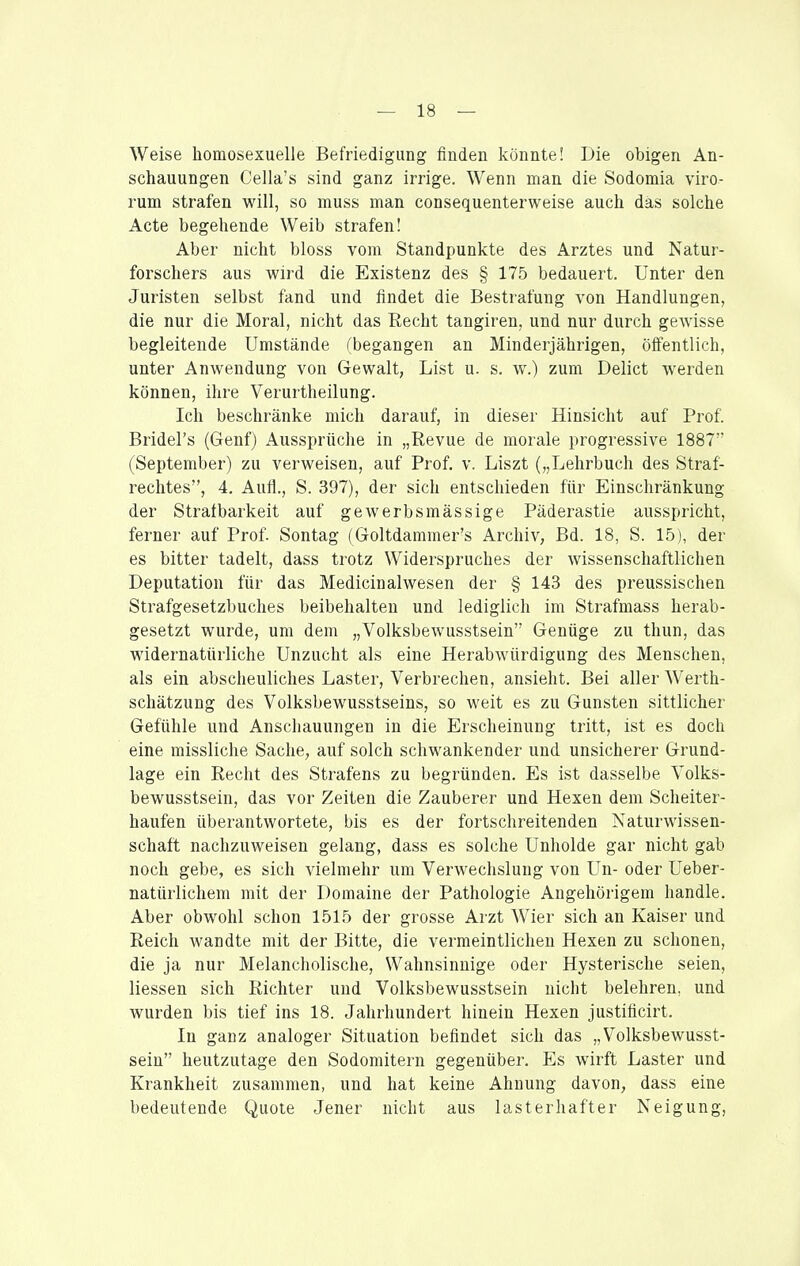 Weise homosexuelle Befriedigung finden könnte! Die obigen An- schauungen Cella's sind ganz irrige. Wenn man die Sodomia viro- rum strafen will, so muss man consequenterweise auch das solche Acte begehende Weib strafen! Aber nicht bloss vom Standpunkte des Arztes und Natur- forschers aus wird die Existenz des § 175 bedauert. Unter den Juristen selbst fand und findet die Bestrafung von Handlungen, die nur die Moral, nicht das Recht tangiren, und nur durch gewisse begleitende Umstände fbegangen an Minderjährigen, öffentlich, unter Anwendung von Gewalt, List u. s. w.) zum Delict werden können, ihre Verurtheilung. Ich beschränke mich darauf, in dieser Hinsicht auf Prof. Bridel's (Genf) Aussprüche in „Revue de morale progressive 1887 (September) zu verweisen, auf Prof. v. Liszt („Lehrbuch des Straf- rechtes, 4. Aufl., S. 397), der sich entschieden für Einschränkung der Strafbarkeit auf gewerbsmässige Päderastie ausspricht, ferner auf Prof. Sontag (Goltdammer's Archiv, Bd. 18, S. 15), der es bitter tadelt, dass trotz Widerspruches der wissenschaftlichen Deputation für das Medicinalwesen der § 143 des preussischen Strafgesetzbuches beibehalten und lediglich im Strafmass herab- gesetzt wurde, um dem „Volksbewusstsein Genüge zu thun, das widernatürliche Unzucht als eine Herabwürdigung des Menschen, als ein abscheuliches Laster, Verbrechen, ansieht. Bei aller Werth- schätzung des Volksbewusstseins, so weit es zu Gunsten sittlicher Gefühle und Anschauungen in die Erscheinung tritt, ist es doch eine missliche Sache, auf solch schwankender und unsicherer Grund- lage ein Recht des Strafens zu begründen. Es ist dasselbe Volks- bewusstsein, das vor Zeiten die Zauberer und Hexen dem Scheiter- haufen überantwortete, bis es der fortschreitenden Naturwissen- schaft nachzuweisen gelang, dass es solche Unholde gar nicht gab noch gebe, es sich vielmehr um Verwechslung von Un- oder Ueber- natürlichem mit der Domaine der Pathologie Angehörigem handle. Aber obwohl schon 1515 der grosse Arzt Wier sich an Kaiser und Reich wandte mit der Bitte, die vermeintlichen Hexen zu schonen, die ja nur Melancholische, Wahnsinnige oder Hysterische seien, Hessen sich Richter und Volksbewusstsein nicht belehren, und wurden bis tief ins 18. Jahrhundert hinein Hexen justificirt. In ganz analoger Situation befindet sich das „Volksbewusst- sein heutzutage den Sodomitern gegenüber. Es wirft Laster und Krankheit zusammen, und hat keine Ahnung davon, dass eine bedeutende Quote Jener nicht aus lasterhafter Neigung,