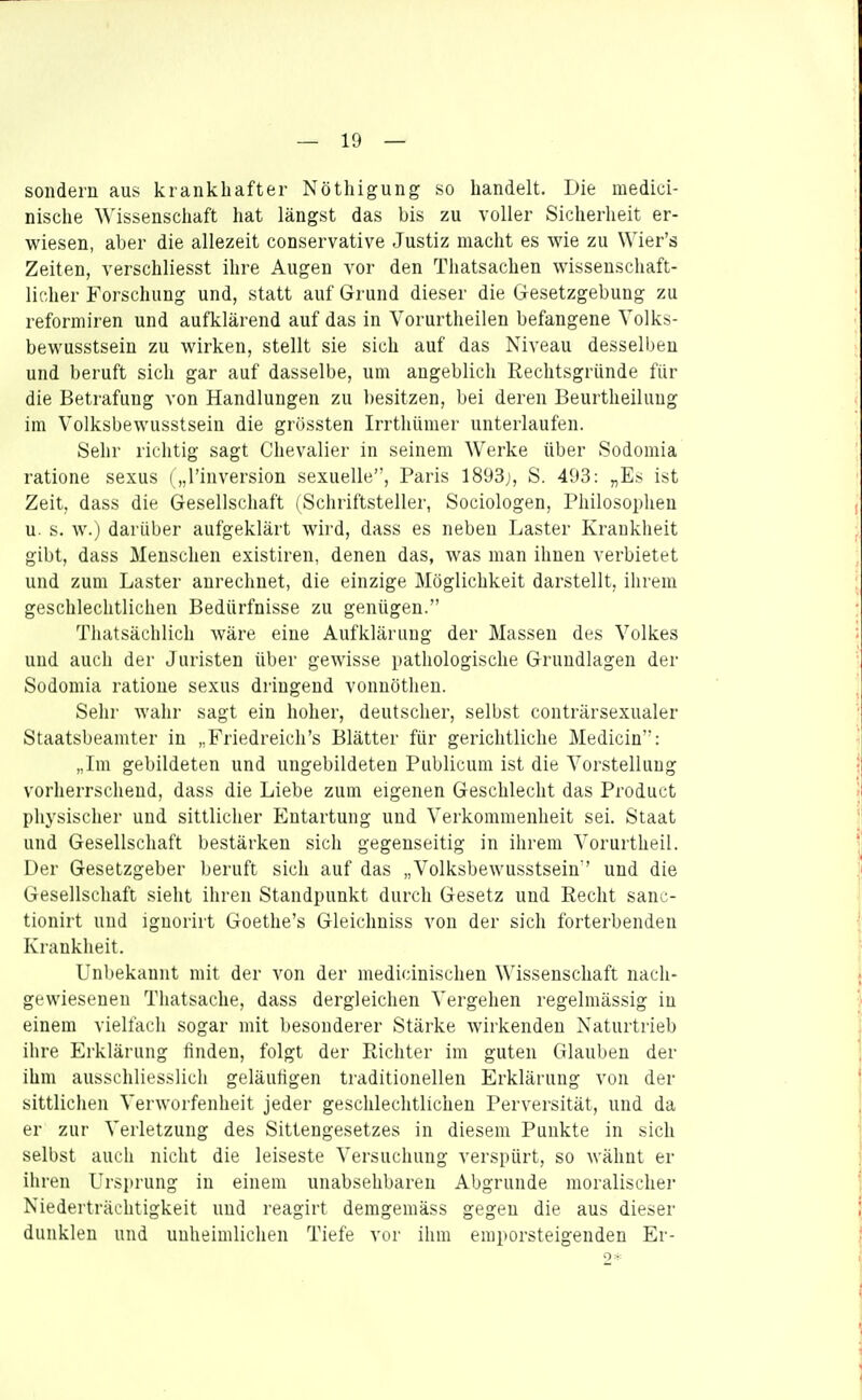 sondern aus krankhafter Nöthigung so handelt. Die medici- nische Wissenschaft hat längst das bis zu voller Sicherheit er- wiesen, aber die allezeit conservative Justiz macht es wie zu Wier's Zeiten, verschliesst ihre Augen vor den Thatsachen wissenschaft- licher Forschung und, statt auf Grund dieser die Gesetzgebung zu reformiren und aufklärend auf das in Vorurtheilen befangene Volks- bewusstsein zu wirken, stellt sie sich auf das Niveau desselben und beruft sich gar auf dasselbe, um angeblich Rechtsgründe für die Betrafung von Handlungen zu besitzen, bei deren Beurtheiluug im Volksbewusstsein die grössten Irrthümer unterlaufen. Sehr richtig sagt Chevalier in seinem Werke über Sodomia ratione sexus („l'inversion sexuelle, Paris 1893j, S. 493: „Es ist Zeit, dass die Gesellschaft (Schriftsteller, Sociologen, Philosophen u. s. w.) darüber aufgeklärt wird, dass es neben Laster Krankheit gibt, dass Menschen existiren, denen das, was man ihnen verbietet und zum Laster anrechnet, die einzige Möglichkeit darstellt, ihrem geschlechtlichen Bedürfnisse zu genügen. Tliatsächlich wäre eine Aufklärung der Massen des Volkes und auch der Juristen über gewisse pathologische Grundlagen der Sodomia ratione sexus dringend vonnötlien. Sehr wahr sagt ein hoher, deutscher, selbst conträrsexualer Staatsbeamter in „Friedreich's Blätter für gerichtliche Medicin: „Im gebildeten und ungebildeten Publicum ist die Vorstellung vorherrschend, dass die Liebe zum eigenen Geschlecht das Product physischer und sittlicher Entartung und Verkommenheit sei. Staat und Gesellschaft bestärken sich gegenseitig in ihrem Vorurtheil. Der Gesetzgeber beruft sich auf das „Volksbewusstsein und die Gesellschaft sieht ihren Standpunkt durch Gesetz und Recht sanc- tionirt und ignorirt Goethe's Gleichniss von der sich forterbenden Krankheit. Unbekannt mit der von der medicinischen Wissenschaft nach- gewiesenen Thatsache, dass dergleichen Vergehen regelmässig in einem vielfach sogar mit besonderer Stärke wirkenden Naturtrieb ihre Erklärung linden, folgt der Richter im guten Glauben der ihm ausschliesslich geläufigen traditionellen Erklärung von der sittlichen Verworfenheit jeder gesclilechtlichen Perversität, und da er zur Verletzung des Sittengesetzes in diesem Punkte in sich selbst auch nicht die leiseste Versuchung verspürt, so wähnt er ihren Ursprung in einem unabsehbaren Abgrunde moralischer Niederträchtigkeit und reagirt demgemäss gegen die aus dieser dunklen und unheimlichen Tiefe vor ihm emporsteigenden Er-