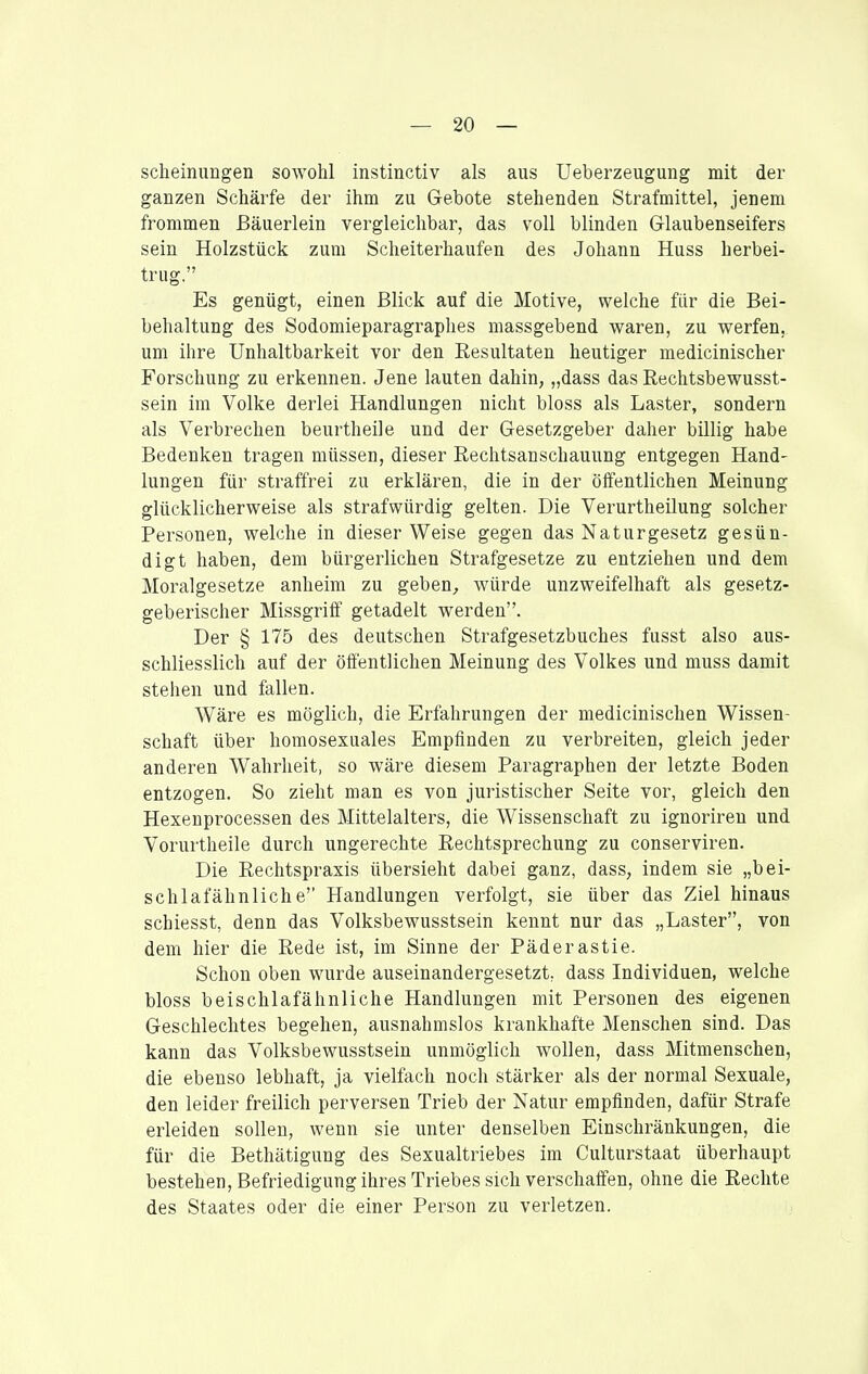 scheinungen sowohl instinctiv als aus Ueberzeugung mit der ganzen Schärfe der ihm zu Gebote stehenden Strafmittel, jenem frommen ßäuerlein vergleichbar, das voll blinden Glaubenseifers sein Holzstück zum Scheiterhaufen des Johann Huss herbei- trug. Es genügt, einen Blick auf die Motive, welche für die Bei- behaltung des Sodomieparagraphes massgebend waren, zu werfen, um ihre Unhaltbarkeit vor den Resultaten heutiger medicinischer Forschung zu erkennen. Jene lauten dahin, „dass das Rechtsbewusst- sein im Volke derlei Handlungen nicht bloss als Laster, sondern als Verbrechen beurtheile und der Gesetzgeber daher billig habe Bedenken tragen müssen, dieser Rechtsanschauung entgegen Hand- lungen für straffrei zu erklären, die in der öffentlichen Meinung glücklicherweise als strafwürdig gelten. Die Verurtheilung solcher Personen, welche in dieser Weise gegen das Naturgesetz gesün- digt haben, dem bürgerlichen Strafgesetze zu entziehen und dem Moralgesetze anheim zu geben^ würde unzweifelhaft als gesetz- geberischer Missgriff getadelt werden. Der § 175 des deutschen Strafgesetzbuches fusst also aus- schliesslich auf der öffentlichen Meinung des Volkes und muss damit stehen und fallen. Wäre es möglich, die Erfahrungen der medicinischen Wissen- schaft über homosexuales Empfinden zu verbreiten, gleich jeder anderen Wahrheit, so wäre diesem Paragraphen der letzte Boden entzogen. So zieht man es von juristischer Seite vor, gleich den Hexenprocessen des Mittelalters, die Wissenschaft zu ignorireu und Vorurtheile durch ungerechte Rechtsprechung zu conserviren. Die Rechtspraxis übersieht dabei ganz, dass, indem sie „bei- schlafähnliche Handlungen verfolgt, sie über das Ziel hinaus schiesst, denn das Volksbewusstsein kennt nur das „Laster, von dem hier die Rede ist, im Sinne der Päderastie. Schon oben wurde auseinandergesetzt, dass Individuen, welche bloss beischlafähnliche Handlungen mit Personen des eigenen Geschlechtes begehen, ausnahmslos krankhafte Menschen sind. Das kann das Volksbewusstsein unmöglich wollen, dass Mitmenschen, die ebenso lebhaft, ja vielfach noch stärker als der normal Sexuale, den leider freilich perversen Trieb der Natur empfinden, dafür Strafe erleiden sollen, wenn sie unter denselben Einschränkungen, die für die Bethätigung des Sexualtriebes im Culturstaat überhaupt bestehen, Befriedigung ihres Triebes sich verschaffen, ohne die Rechte des Staates oder die einer Person zu verletzen.