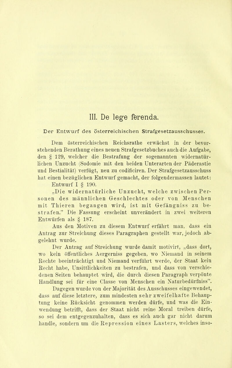 III. De lege ferenda. Der Entwurf des österreichischen Strafgesetzausschusses. Dem österreichischen Reichsrathe erwächst in der bevor- stehenden Berathung eines neuen Strafgesetzbuches auch die Aufgabe, den § 129, welcher die Bestrafung der sogenannten widernatür- lichen Unzucht (Sodomie mit den beiden Unterarten der Päderastie und Bestialität) verfügt, neu zu codificiren. Der Strafgesetzausschuss hat einen bezüglichen Entwurf gemacht, der folgendermassen lautet: Entwurf I § 190. „Die widernatürliche Unzucht, welche zwischen Per- sonen des männlichen Geschlechtes oder von Menschen mit Thieren begangen wird, ist mit Gefängniss zu be- strafen. Die Fassung erscheint unverändert in zwei weiteren Entwürfen als § 187. Aus den Motiven zu diesem Entwurf erfährt man, dass ein Antrag zur Streichung dieses Paragraphen gestellt war, jedoch ab- gelehnt wurde. Der Antrag auf Streichung wurde damit motivirt, „dass dort, wo kein öffentliches Aergerniss gegeben, wo Niemand in seinem Rechte beeinträchtigt und Niemand verführt Averde, der Staat kein Eecht habe, Unsittlichkeiten zu bestrafen, und dass von verschie- denen Seiten behauptet wird, die durch diesen Paragraph verpönte Handlung sei für eine Classe von Menschen ein Naturbedürfniss. Dagegen wurde von der Majorität des Ausschusses eingewendet, dass auf diese letztere, zum mindesten sehr zweifelhafte Behaup- tung keine Rücksicht genommen werden dürfe, und was die Ein- wendung betrifft, dass der Staat nicht reine Moral treiben dürfe, so sei dem entgegenzuhalten, dass es sich auch gar nicht darum handle, sondern um die Repression eines Lasters, welches inso-