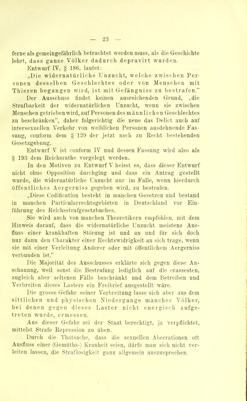 ferne als gemeingefährlich betrachtet werden niuss, als die Geschichte lehrt, dass ganze Völker dadurch depravirt wurden. p:ntwurf IV, 186, lautet: „Die widernatürliche Unzucht, welche zwischen Per- sonen desselben Geschlechtes oder von Menschen mit Thieren begangen wird, ist mit Gefängniss zu bestrafen. Der Ausschuss findet keinen ausreichenden Grund, „die Strafbarkeit der widernatürlichen Unzuclit, wenn sie zwischen Menschen getrieben wird, auf Personen des man n 1 i chen Geschlechtes zu beschränken, daher folgerichtig die neue das Delii t auch auf intersexuellen Verkehr von weiblichen Personen ausdehnende Fas- sung, conform dem ]2'J der jetzt iiocii zu Recht bestehenden Gesetzgebung. Entwurf V ist coiiforni IV und dessen Fassung wird also als § 193 dem Reichsrathe vorgelegt werden. In den Motiven zu f^ntwurf V heisst es, dass dieser Entwurf nicht ohnii Opjiosition durchging und dass ein Antrag gestellt wurde, die widernatürliche L'nzucht nur im Falle, wenn hierdurch öffentliches Aergerniss gegeben wird, zu bestrafen. „Diese Codilication besteht in manchen Gesetzen und bestand in manchen Particulurrechtsgebieten in Deutschland vor Ein- führung des Reichsstrafgesetzbuches. Sie wird auch von manchen Theoretikern empfohlfu, mit dem Hinweis darauf, dass die widernatürliche Unzucht meistens Aus- fluss einer krankhaften Störung ist und an und für sich doch nur dann den Charakter einer Rechtswidrigkeit an sich trage, wenn sie mit einer Verleitung Anderer oder mit üll'entlicheni Aergerniss verbunden ist. Die Majorität des Ausschusses erklärte sich gegen diese An- schauung, weil sonst die Bestrafung lediglich auf die crassesten, zugleich aber seltenen Fälle beschränkt und dem Betreiben und Verbreiten dieses Lasters ein Freibrief ausgestellt wäre. Die grosse Gefahr seiner Verbreitung lasse sich aber aus dem sittlichen und physischen Niedergange mancher Völker, bei denen gegen dieses Laster nicht energisch aufge- treten wurde, ermessen. Aus dieser Gefahr sei der Staat berechtigt, ja verpllichtet, mittelst Strafe Repression zu üben. Durch die Thatsache, dass die sexuellen Aberrationen oft Austiuss einer (Gemüths-) Kranheit seien, dürfe man sich nicht ver- leiten lassen, die Straflosigkeit ganz allgemein auszusprechen.