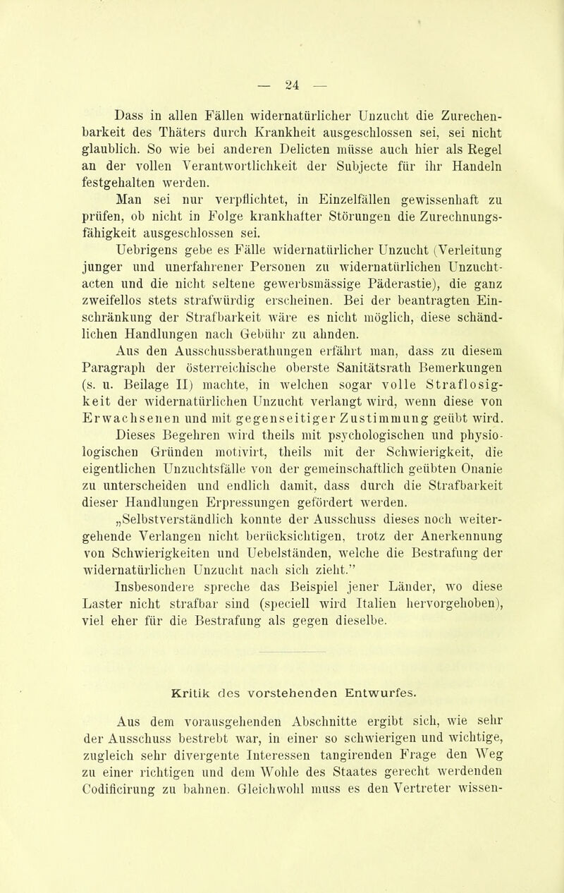 Dass in allen Fällen widernatürlicher Unzucht die Zurechen- barkeit des Thäters durch Krankheit ausgeschlossen sei, sei nicht glaublich. So wie bei anderen Delicten müsse auch hier als Regel an der vollen Verantwortlichkeit der Subjecte für ihr Handeln festgehalten werden. Man sei nur verpflichtet, in Einzelfällen gewissenhaft zu prüfen, ob nicht in Folge krankhafter Störungen die Zurechnungs- fähigkeit ausgeschlossen sei. Uebrigens gebe es Fälle widernatürlicher Unzucht (Verleitung junger und unerfahrener Personen zu widernatürlichen Unzucht- acten und die nicht seltene gewerbsmässige Päderastie), die ganz zweifellos stets strafwürdig erscheinen. Bei der beantragten Ein- schränkung der Strafbarkeit Aväre es nicht möglich, diese schänd- lichen Handlungen nach Gebühr zu ahnden. Aus den Ausschussberathungen erfährt man, dass zu diesem Paragraph der österreichische oberste Sanitätsrath Bemerkungen (s. u. Beilage II) machte, in welchen sogar volle Straflosig- keit der widernatürlichen Unzucht verlangt wird, wenn diese von Erwachsenen und mit gegenseitiger Zustimmung geübt wird. Dieses Begehren wird theils mit psychologischen und physio- logischen Gründen motivirt, theils mit der Schwierigkeit, die eigentlichen Unzuchtsfälle von der gemeinschaftlich geübten Onanie zu unterscheiden und endlich damit, dass durch die Strafbarkeit dieser Handlungen Erpressungen gefördert werden. „Selbstverständlich konnte der Ausschuss dieses noch weiter- gehende Verlangen nicht berücksichtigen, trotz der Anerkennung von Schwierigkeiten und Uebelständen, welche die Bestrafung der widernatürlichen Unzucht nach sich zieht. Insbesondere spreche das Beispiel jener Länder, wo diese Laster nicht strafbar sind (speciell wird Italien hervorgehoben), viel eher für die Bestrafung als gegen dieselbe. Kritik des vorstehenden Entwurfes. Aus dem vorausgehenden Abschnitte ergibt sich, wie sehr der Ausschuss bestrebt war, in einer so schwierigen und wichtige, zugleich sehr divergente Interessen tangirenden Frage den Weg zu einer richtigen und dem Wohle des Staates gerecht werdenden Codificirung zu bahnen. Gleichwohl muss es den Vertreter wissen-