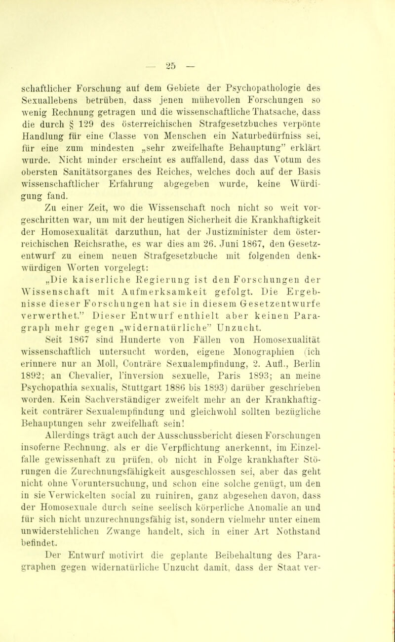 schaftlicher Forschung auf dem Gebiete der Psycliopathologie des Sexuallebens betrüben, dass jenen mühevollen Forschungen so wenig Rechnung getragen und die wissenschaftliche Thatsache, dass die durch 129 des österreichischen Strafgesetzbuches verpönte Handlung für eine Classe von Menschen ein Naturbedürfniss sei, für eine zum mindesten „sehr zweifelhafte Behauptung erklärt wurde, Nicht minder ersdieiut es auffallend, dass das Votum des obersten Sanitätsorganes des Reiches, welches doch auf der Basis wissenschaftlicher Erfahi-ung abgegel)en wurde, keine Würdi- gung fand. Zu einer Zeit, wo die Wissenschaft noch nicht so weit vor- geschritten war, um mit der heutigen Sicherheit die Kraukliaftigkeit der Homosexualität darzutliuii. hat der .1 ustizminister dem öster- reichischen Reichsrathe, es war dies am 2(5. Juni 1867, den Gesetz- entwurf zu einem neuen Strafgesetzlniche mit folgenden denk- würdigen ^^'orten vorgelegt: „Die kaiserliche Regierung ist den Forschungen der Wissenschaft mit Aufmerksamkeit gefolgt. Die Ergeb- nisse dieser ForschungtMi hat sie in diesem Gesetzentwurfe verwerthet. Dieser Entwurf enthielt aber keinen Para- graph mehr gegen „widernatürliche' Unzucht. Seit 1867 sind Hunderte von Fällen von Homosexualität wissenschaftlich untersucht worden, eigene Monographien lich erinnere nur an Moll, Contiäre Sexualempfindung, 2. Aufl., Berlin 1892; an Chevalier, l'inversion sexuelle, Paris 1893; an meine Psychopathia sexualis, Stuttgart 1886 bis 1893) darüber geschrieben worden. Kein Sachveiständiper zweifelt mehr an der Krankhaftig- keit conträrer Sexualemplindung und gleichwohl sollten bezügliche Behauptungen sehr zweifelhaft sein! Allerdings trägt auch der Ausschussbericht diesen Forschungen insoferne Rechnung, als er die Verpflichtung anerkennt, im Einzel- falle gewissenhaft zu prüfen, ob nicht in Folge krankhafter Stö- rungen die Zureclinungsfäliigkeit ausgeschlossen sei, aber das geht nicht ohne Voruntersuchung, und schon eine solche genügt, um den in sie Verwickelten social zu ruiniren, ganz abgesehen davon, dass der Homosexuale durch seine seelisch körperliche Anomalie an und für sich nicht unzureciuiungsfähig ist, sondern vielmehr unter einem unwiderstehlichen Zwange liandelt, sich in einer Art Nothstand betindt't. Der Entwurf motivirt die geplante Beibehaltung des Para- graphen gegen widernatürliche Unzucht damit, dass der Staat ver-