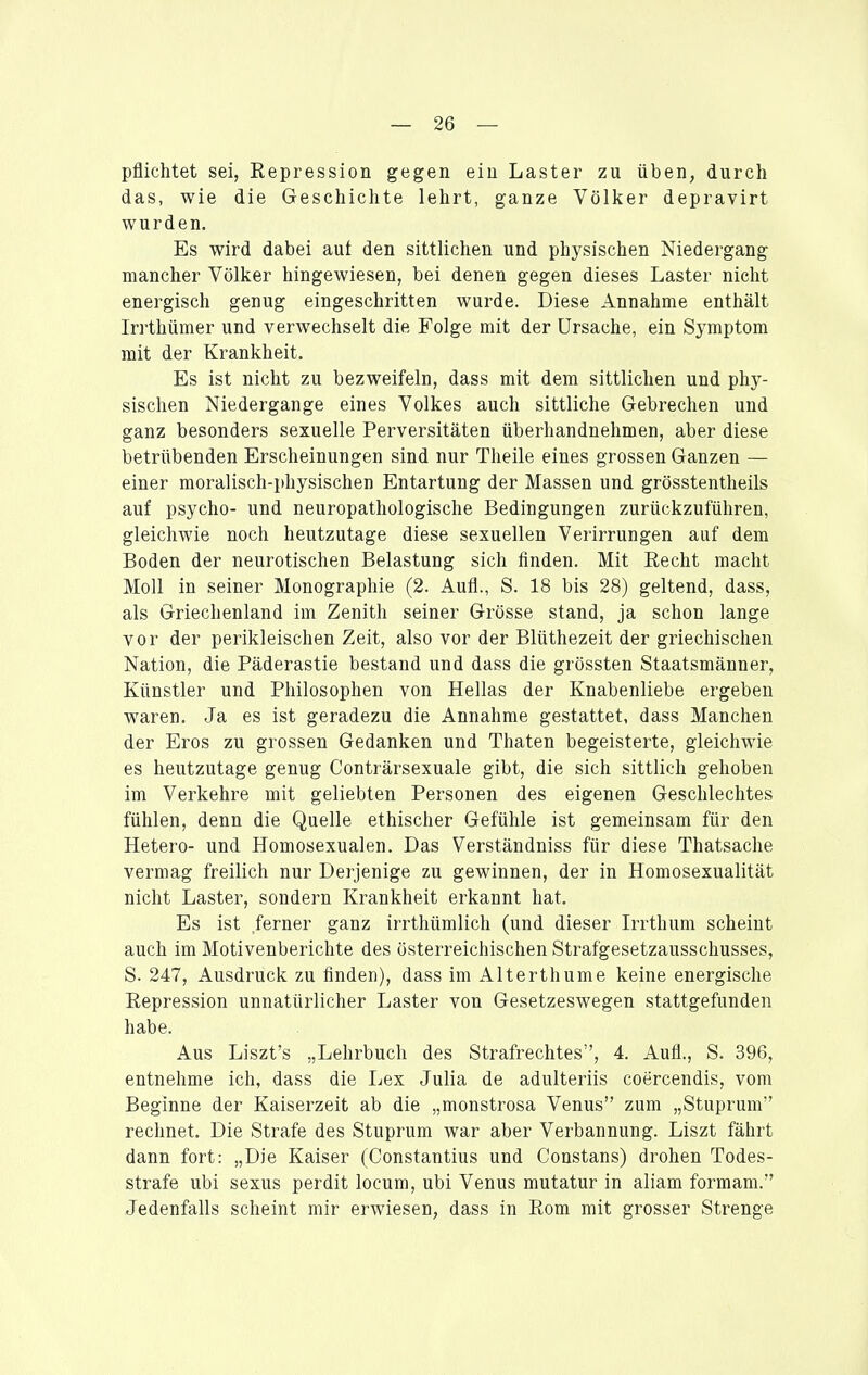 pflichtet sei, Repression gegen ein Laster zu üben, durch das, wie die Geschichte lehrt, ganze Völker depravirt wurden. Es wird dabei aut den sittlichen und physischen Niedergang mancher Völker hingewiesen, bei denen gegen dieses Laster nicht energisch genug eingeschritten wurde. Diese Annahme enthält Irrthümer und verwechselt die Folge mit der Ursache, ein Symptom mit der Krankheit. Es ist nicht zu bezweifeln, dass mit dem sittlichen und phy- sischen Niedergange eines Volkes auch sittliche Gebrechen und ganz besonders sexuelle Perversitäten überhandnehmen, aber diese betrübenden Erscheinungen sind nur Theile eines grossen Ganzen — einer moralisch-physischen Entartung der Massen und grösstentheils auf psycho- und neuropathologische Bedingungen zurückzuführen, gleichwie noch heutzutage diese sexuellen Verirrungen auf dem Boden der neurotischen Belastung sich finden. Mit Recht macht Moll in seiner Monographie (2. Aufl., S. 18 bis 28) geltend, dass, als Griechenland im Zenith seiner Grösse stand, ja schon lange vor der perikleischen Zeit, also vor der Blüthezeit der griechischen Nation, die Päderastie bestand und dass die grössten Staatsmänner, Künstler und Philosophen von Hellas der Knabenliebe ergeben waren. Ja es ist geradezu die Annahme gestattet, dass Manchen der Eros zu grossen Gedanken und Thaten begeisterte, gleichwie es heutzutage genug Conträrsexuale gibt, die sich sittlich gehoben im Verkehre mit geliebten Personen des eigenen Geschlechtes fühlen, denn die Quelle ethischer Gefühle ist gemeinsam für den Hetero- und Homosexualen. Das Verständniss für diese Thatsache vermag freilich nur Derjenige zu gewinnen, der in Homosexualität nicht Laster, sondern Krankheit erkannt hat. Es ist ferner ganz irrthümlich (und dieser Irrthum scheint auch im Motivenberichte des österreichischen Strafgesetzausschusses, S. 247, Ausdruck zu finden), dass im Alterthume keine energische Repression unnatürlicher Laster von Gesetzeswegen stattgefunden habe. Aus Liszt's „Lehrbuch des Strafrechtes, 4. Aufl., S. 396, entnehme ich, dass die Lex Julia de adulteriis coercendis, vom Beginne der Kaiserzeit ab die „monstrosa Venus zum „Stuprum rechnet. Die Strafe des Stuprum war aber Verbannung. Liszt fährt dann fort: „Die Kaiser (Constantius und Constans) drohen Todes- strafe ubi sexus perdit locum, ubi Venus mutatur in aliam formam. Jedenfalls scheint mir erwiesen, dass in Rom mit grosser Strenge