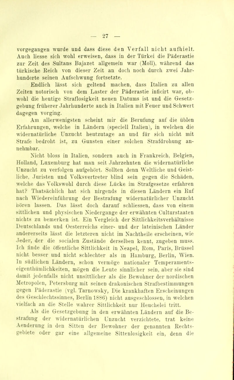 vorgegangen wurde und dass diese den Verfall nicht aulhielt. Auch liesse sich wohl erweisen, dass in der Türkei die Päderastie zur Zeit des Sultans Bajazet allgemein war (Moll), während das türkische Reich von dieser Zeit an docii noch durch zwei Jahr- hunderte seinen Aufschwung fortsetzte. Endlich lässt sich geltend machen, dass Italien zu allen Zeiten notorisch von dem Laster der Päderastie inticirt war, ob- wohl die heutige Straflosigkeit neuen Datums ist und die Gesetz- gebung früherer Jahrhunderte auch in Italien mit Feuer und Schwert dagegen vorging. Am allerwenigsten scheint mir die Berufung auf die üblen Erfahrungen, welche in Ländern (speciell Italien in welchen die widernatürliche Unzucht heutzutage an und für sich nicht mit Strafe bedroht ist, zu Gunsten einer solchen Strafdrohung an- nehmbar. Nicht bloss in Italien, sondern auch in Fi-ankreidi. Belgien, ilullund, Lu.xemburg hat man seit Jahrzehnten die widernatürliche Unzucht zu verfolgen aufgehört. Sollten denn Weltliche und Geist- liche, Juristen und Volksvertreter blind sein gegen die Schäden, welclie das Volkswolil durch diese Lücke im Strafgesetze erfahren hat? Thatsächlich hat sich nirgends in diesen Ländern ein Ruf nach Wiedereinführung der Bestrafung widernatürlicher Unzucht iiören lassen. Has lässt doch darauf schliessen, dass von einem sittlichen und i)liysischen Niedergange der erwähnten Culturstaaten nichts zu bemerken ist. Ein Vergleich der Sittlichkeitsverhältnisse Deutschlands und Oesterreichs einer- und der lateinischen Länder andererseits lässt die letzteren niclit im Nachtheile erscheinen, wie Jeder, der die socialen Zustände derselben kennt, zugeben rauss. Ich linde die ütlentliche Sittlichkeit in Neapel, Rom, Paris, Brüssel nicht besser und nicht schlechter als in Hamburg, Berlin, Wien. In südlichen Ländern, schon vermöge nationaler Temperaments- eigenthümlichkeiten, mögen die Leute sinnlicher sein, aber sie sind damit jedenfalls nicht unsittlicher als die Bewohner der nordischen .Metropolen, Petersburg mit seinen drakonischen Strafbestimuiungen gegen Päderastie (vgl. Tarnowsky, Die krankhaften Erscheinungen des Geschlechtssinnes, Berlin ISSG) niclit ausgeschlossen, in welchen vielfach an die Stelle wahrer Sittlichkeit nur Heuchelei tritt. Als die Gesetzgebung in den erwähnten Ländern auf die Be- strafung der widernatürlichen Unzucht verzichtete, trat keine Aenderung in den Sitten der Bewohner der genannten Rechts- gebiete oder gar eine allgemeine Sittenlosigkeit ein, denn die