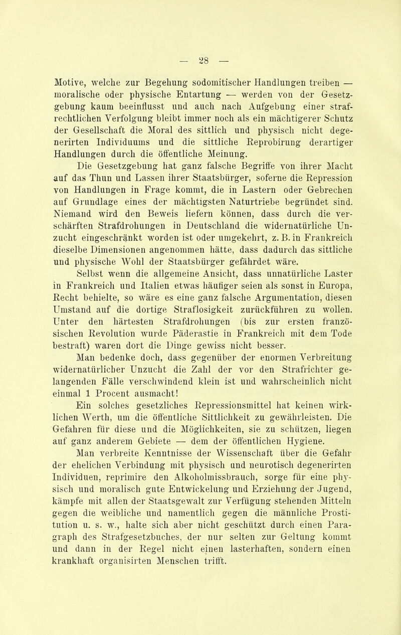 Motive, welche zur Begehung sodomitischer Handlungen treiben — moralische oder physische Entartung — werden von der Gesetz- gebung kaum beeinflusst und auch nach Aufgebung einer straf- rechtlichen Verfolgung bleibt immer noch als ein mächtigerer Schutz der Gesellschaft die Moral des sittlich und physisch nicht dege- nerirten Individuums und die sittliche Eeprobirung derartiger Handlungen durch die öffentliche Meinung. Die Gesetzgebung hat ganz falsche Begriffe von ihrer Macht auf das Thun und Lassen ihrer Staatsbürger, soferne die Repression von Handlungen in Frage kommt, die in Lastern oder Gebrechen auf Grundlage eines der mächtigsten Naturtriebe begründet sind. Niemand wird den Beweis liefern können, dass durch die ver- schärften Strafdrohungen in Deutschland die widernatürliche Un- zucht eingeschränkt worden ist oder umgekehrt, z. B. in Frankreich dieselbe Dimensionen angenommen hätte, dass dadurch das sittliche und physische AVohl der Staatsbürger gefährdet wäre. Selbst wenn die allgemeine Ansicht, dass unnatürliche Laster in Frankreich und Italien etwas häuöger seien als sonst in Europa, ßecht behielte, so wäre es eine ganz falsche Argumentation, diesen Umstand auf die dortige Straflosigkeit zurückführen zu wollen. Unter den härtesten Strafdrohungen (bis zur ersten franzö- sischen Revolution wurde Päderastie in Frankreich mit dem Tode bestraft) waren dort die Dinge gewiss nicht besser. Man bedenke doch, dass gegenüber der enormen Verbreitung widernatürlicher Unzucht die Zahl der vor den Strafrichter ge- langenden Fälle verschwindend klein ist und wahrscheinlich nicht einmal 1 Procent ausmacht! Ein solches gesetzliches Repressionsmittel hat keinen wirk- lichen Werth, um die öffentliche Sittlichkeit zu gewährleisten. Die Gefahren für diese und die Möglichkeiten, sie zu schützen, liegen auf ganz anderem Gebiete — dem der öffentlichen Hygiene. Man verbreite Kenntnisse der Wissenschaft über die Gefahr der ehelichen Verbindung mit physisch und neurotisch degenerirten Individuen, reprimire den Alkoholmissbrauch, sorge für eine phj^- sisch und moralisch gute Entwickelung und Erziehung der Jugend, kämpfe mit allen der Staatsgewalt zur Verfügung stehenden Mitteln gegen die weibliche und namentlich gegen die männliche Prosti- tution u. s. w., halte sich aber nicht geschützt durch einen Para- graph des Strafgesetzbuches, der nur selten zur Geltung kommt und dann in der Regel nicht einen lasterhaften, sondern einen krankhaft organisirten Menschen trifft.