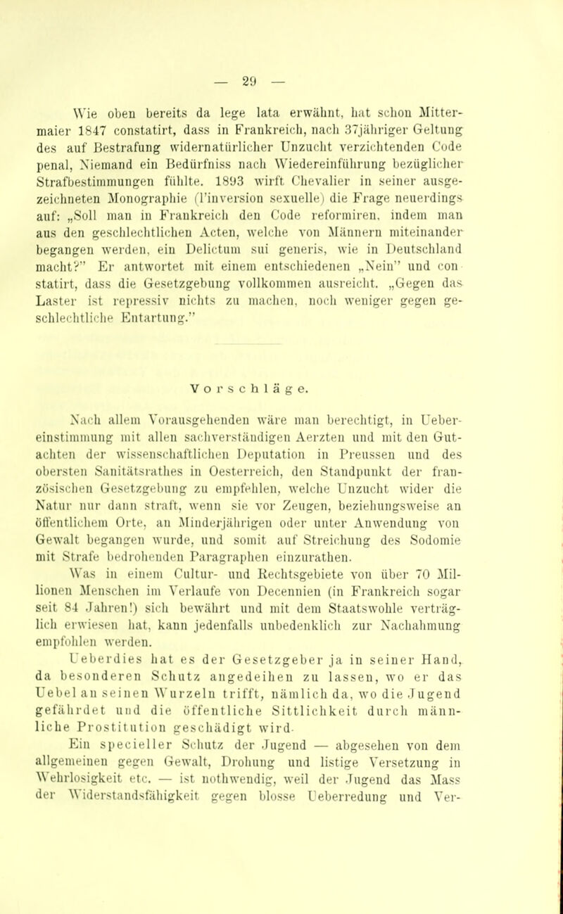 Wie obeu bereits da lege lata erwähnt, hat scliou Mitter- maier 1847 constatirt, dass in Frankreich, nach STjäliriger Geltung des auf Bestrafung svidernatürlicher Unzuclit verzichtenden Cude penal, Niemand ein Bedürfniss nach Wiedereinführung bezüglicher Strafbestimmungen fühlte. 1893 wirft Chevalier in seiner ausge- zeichneten j\ronographie ( l'iuversion sexuelle) die Frage neuerdings auf: „Soll man in Frankreich den Code reformiren. indem man aus den geschlechtlichen Acten, welche von Miinncrn miteinander begangen werden, eiu Delictum sui generis, wie in Deutschland macht?'' El' antwortet mit einem entschiedenen ,.Nein'' und con statirt, dass die Gesetzgebung vollkdimiicn ausi'eiclit. „Gegen das- Laster ist repressiv nichts zu machen, noch weniger gegen ge- schlechtliche Entartung.' Vorschläge. Nach allem Vorausgehenden wäre man berechtigt, in Ueber- einstimmung mit allen sachveiständigen Aerzten und mit den Gut- achten der wissenschaftlichen Deputation in Preussen und des obersten Sanitätsrathes in Oesterreich, den Standpunkt der fran- zösischen Gesetzgebung zu empfehlen, welche Unzucht wider die Natur nui- (Imiii straft, wenn sie vor Zeugen, beziehungsweise an ütl'entliclunn Orte, an Minderjälirigen oder unter Anwendung von Gewalt begangen wurde, und somit auf Streichung des Sodomie mit Strafe bedrohenden Paragraphen einzurathen. Was in einem Cultur- und Rechtsgebiete von über 70 Mil- lionen Menschen im Verlaufe von Decennien (in Frankreich sogar seit 84 Jahren I) sich bewährt und mit dem Staatswohle verträg- lich erwiesen hat, kann jedenfalls unbedenklich zur Nachahmung empfohlen werden. l'eberdies hat es der Gesetzgeber ja in seiner Hand, da besonderen Schutz angedeihen zu lassen, wo er das Uebel an seinen Wurzeln trifft, nämlicli da, wo die .1 ugend gefährdet und die öffentliche Sittlichkeit durch männ- liche Prostitution geschädigt wird- Ein specieller Schutz der Jugend — abgesehen von dem allgeiueiueu gegen Gewalt, Drohung und listige Versetzung in Wehrlosigkeit etc. — ist nothwendig, weil der Jugend das Mass der Widerstandsfähigkeit gegen blosse Ueberredung und Ver-