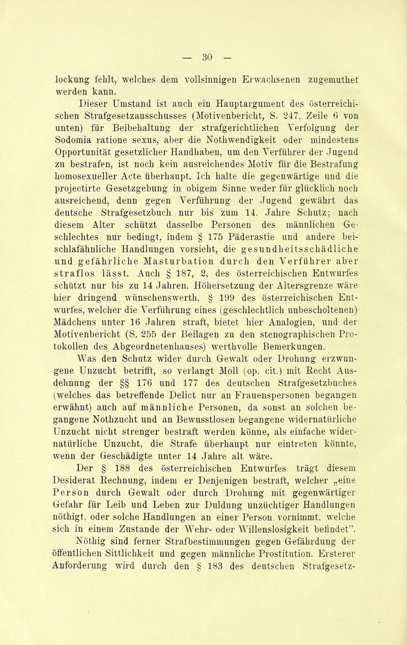 lockung fehlt, welches dem vollsinnigen Erwachsenen zugemuthet werden kann. Dieser Umstand ist auch ein Hauptargument des österreichi- schen Strafgesetzausschusses (Motivenbericht, S. 247, Zeile 6 von unten) für Beibehaltung der strafgerichtlichen Verfolgung der Sodomia ratione sexus, aber die Nothwendigkeit oder mindestens Opportunität gesetzlicher Handhaben, um den Verführer der Jugend zu bestrafen, ist noch kein ausreichendes Motiv für die Bestrafung homosexueller Acte überhaupt. Ich halte die gegenwärtige und die projectirte Gesetzgebung in obigem Sinne weder für glücklich noch ausreichend, denn gegen Verführung der Jugend gewährt das deutsche Strafgesetzbuch nur bis zum 14. Jahre Schutz; nach diesem Alter schützt dasselbe Personen des männlichen Ge- schlechtes nur bedingt, indem § 175 Päderastie und andere bei- schlafähnliche Handlungen vorsieht, die gesundheitsschädliche und gefährliche Masturbation durch den Verführer aber straflos lässt. Auch § 187, 2, des österreichischen Entwurfes schützt nur bis zu 14 Jahren. Höhersetzung der Altersgrenze wäre hier dringend Avünschenswerth. § 199 des österreichischen Ent- wurfes, welcher die Verführung eines (geschlechtlich unbescholtenen) Mädchens unter 16 Jahren straft, bietet hier Analogien, und der Motivenbericht (S. 255 der Beilagen zu den stenographischen Pro- tokollen des Abgeordnetenhauses) werthvolle Bemerkungen. Was den Schutz wider durch Gewalt oder Drohung erzwun- gene Unzucht betrifft, so verlangt Moll (op. cit.) mit Recht Aus- dehnung der §§ 176 und 177 des deutscheu Strafgesetzbuches (welches das betreffende Delict nur an Frauenspersonen begangen erwähnt) auch auf männliche Personen, da sonst an solchen be- gangene Nothzucht und an Bewusstlosen begangene widernatürliche Unzucht nicht strenger bestraft werden könne, als einfache wider- natürliche Unzucht, die Strafe überhaupt nur eintreten könnte, wenn der Geschädigte unter 14 Jahre alt wäre. Der § 188 des österreichischen Entwurfes trägt diesem Desiderat Rechnung, indem er Denjenigen bestraft, welcher „eine Person durch Gewalt oder durch Drohung mit gegenwärtiger Gefahr für Leib und Leben zur Duldung unzüchtiger Handlungen nöthigt, oder solche Handlungen an einer Person vornimmt, welche sich in einem Zustande der Wehr- oder Willenslosigkeit befindet. Nöthig sind ferner Strafbestimmungen gegen Gefährdung der öffentlichen Sittlichkeit und gegen männliche Prostitution. Ersterer Anforderung wird durch den § 183 des deutschen Strafgesetz-