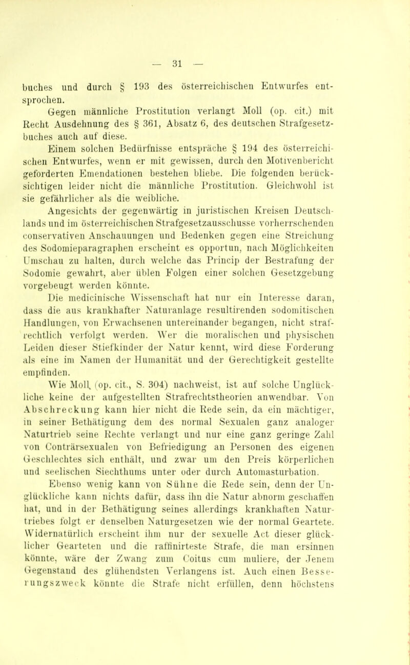 buches und durch 193 des österreichischen Entwurfes ent- sprochen. Gegen männliche Prostitution verlangt Moll (op. cit.) mit Recht Ausdehnung des § 361, Absatz 6, des deutschen Strafgesetz- buches auch auf diese. Einem solchen Bedürfnisse entspräche 194 des österreichi- schen Entwurfes, wenn er mit gewissen, durch den Motivenbei'ichl geforderten Emendationen bestellen bliebe. Die folgenden berück- sichtigen leider nicht die männliche Prostitution. Gleichwohl ist sie gefährlicher als die weibliche. Angesichts der gegenwärtig m juristischen Kreisen Deutsch- liuuls und im österreichischen Strafgesetzau.sschusse vorherrschenden conservalivcn .Anschauungen und J-?edenken gegen eine iSti'eichung des Südomieparagrapht'ii cischeint es opitortun, nach Mögliciikeiten Umschau zu halten, duich welche das Princip der Bestrafung dei- Sodomie gewahrt, abei- üblen Folgen einer solchen Gesetzgebung vorgebeugt werden könnte. Die medicinische Wissenschaft hat nur ein Interesse daran, dass die aus krankhafter Natuianlage resultiienden sodomitischen Handlungen, von Erwachsenen untereinander begangen, nicht straf- rechtlich verfolgt werden. Wer die moralischen und physischen Leiden dieser Stiefkinder der Natur kennt, wird diese Forderung als eine im Namen der Humanität und der Gerechtigkeit gestellte enipti uden. Wie Moll. lop. cit., S. 304) nachweist, ist auf solche Unglück- liche keine der aulgestellten Strafi'echtstheorien anwendl)ar. Von .Abschreckung kann hier nicht die Rede sein, da ein mächtiger, in seiner Bethätigung dem des normal Sexualen ganz analoger Naturtrieb seine Rechte verlangt und nur eine ganz geringe Zahl von Conträrse.xualen von Befriedigung an Personen des eigenen Geschlechtes sich enthält, und zwar um den Preis körperlichen und seelischen Siechthums unter oder durch Automasturbation. El)enso wenig kann von Sühne die Rede sein, denn der Un- glückliche kann nichts dafür, dass ihn die Natur al)norm geschaffen hat, und in der Bethätigung seines allerdings krankhaften Natur- trielies lulgt er denselben Naturgesetzen wie der normal Geartete. Widernatürlich eischeinl ihm nur der sexuelle Act dieser glück- lichei Gearteten und die raffinirteste Strafe, die man ersinnen könnte, wäre der Zwang zum <'oitus cum niuliere, der Jenem Gegenstand des glühendsten Verlangens ist. Auch einen Besse- rungszweck könnte die Strafe nicht erfüllen, denn höchstens