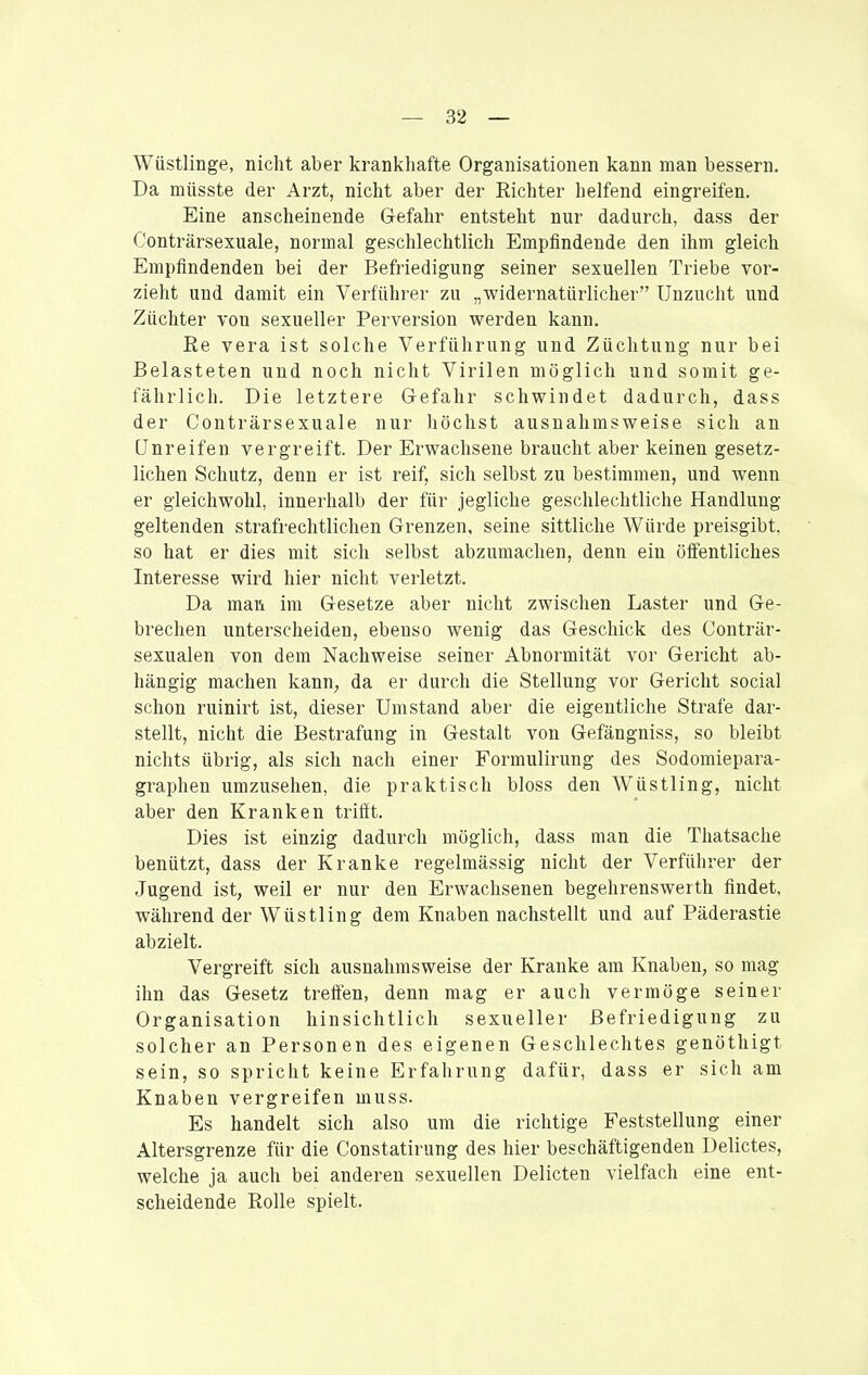 Wüstlinge, nicht aber krankhafte Organisationen kann man bessern. Da müsste der Arzt, nicht aber der Richter helfend eingreifen. Eine anscheinende Gefahr entsteht nur dadurch, dass der Conträrsexuale, normal geschlechtlich Empfindende den ihm gleich Empfindenden bei der Befriedigung seiner sexuellen Triebe vor- zieht und damit ein Verführer zu „widernatürlicher Unzucht und Züchter von sexueller Perversion werden kann. Re Vera ist solche Verführung und Züchtung nur bei Belasteten und noch nicht Virilen möglich und somit ge- fährlich. Die letztere Gefahr schwindet dadurch, dass der Conträrsexuale nur liöchst ausnahmsweise sich an Unreifen vergreift. Der Erwachsene braucht aber keinen gesetz- lichen Schutz, denn er ist reif, sich selbst zu bestimmen, und wenn er gleichwohl, innerhalb der für jegliche geschlechtliche Handlung geltenden strafrechtlichen Grenzen, seine sittliche Würde preisgibt, so hat er dies mit sich selbst abzumachen, denn ein öffentliches Interesse wird hier nicht verletzt. Da man im Gesetze aber nicht zwischen Laster und Ge- brechen unterscheiden, ebenso wenig das Geschick des Conträr- sexualen von dem Nachweise seiner Abnormität vor Gericht ab- hängig machen kann, da er durch die Stellung vor Gericht social schon ruinirt ist, dieser Umstand aber die eigentliche Strafe dar- stellt, nicht die Bestrafung in Gestalt von Gefängniss, so bleibt nichts übrig, als sich nach einer Formulirung des Sodomiepara- graphen umzusehen, die praktisch bloss den Wüstling, nicht aber den Kranken trifft. Dies ist einzig dadurch möglich, dass man die Thatsache benützt, dass der Kranke regelmässig nicht der Verführer der Jugend ist, weil er nur den Erwachsenen begehrenswerth findet, während der Wüstling dem Knaben nachstellt und auf Päderastie abzielt. Vergreift sich ausnahmsweise der Kranke am Knaben, so mag ihn das Gesetz treff'en, denn mag er auch vermöge seiner Organisation hinsichtlich sexueller Befriedigung zu solcher an Personen des eigenen Geschlechtes genöthigt sein, so spricht keine Erfahrung dafür, dass er sich am Knaben vergreifen muss. Es handelt sich also um die richtige Feststellung einer Altersgrenze für die Constatirung des hier beschäftigenden Delictes, welche ja auch bei anderen sexuellen Delicten vielfach eine ent- scheidende Rolle spielt.