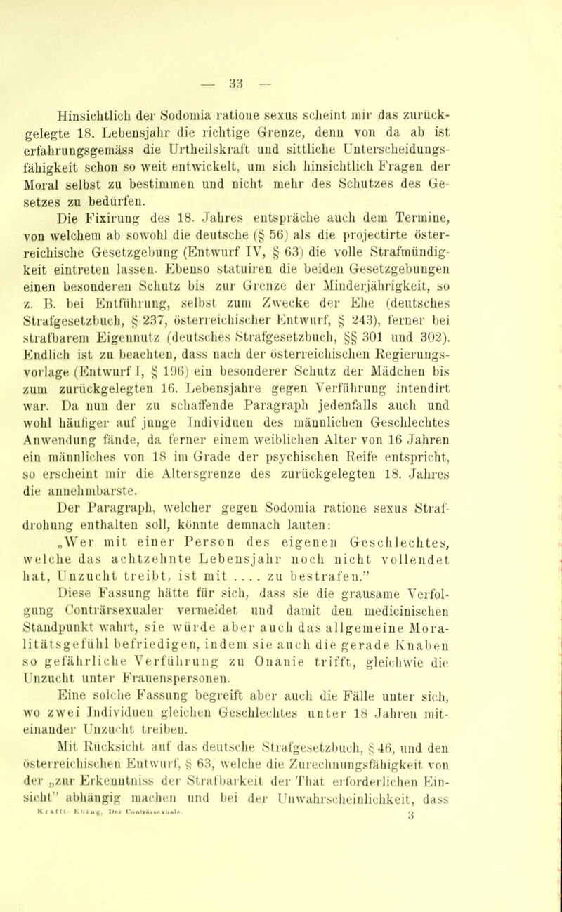 Hinsichtlich der Sod(jiiüa l atioiie sexus scheint mir das zurück- gelegte 18. Lebensjahr die richtige Grenze, denn von da ab ist erfahrungsgemäss die Urtheilskrai't und sittliche Unterscheidungs- lahigkeit schon so weit entwickelt, um sich hinsirlitlidi Fragen der Moral selbst zu bestimmen uini nicht indir iles Si liutzes des Ge- setzes zu bedürfen. Die Fixiruug des 18. .laiire.-^ entspräciie aucli dem Termine, von welchem ab sowohl die deutsche (§ 56j als die projectirte öster- reichische Gesetzgel)ung (P^ntwurf IV, i> 63) die volle Strafmündig- keit eintreten lassen. Kbenso statuireu die beiden Gesetzgel)ungen einen besonderen .Schutz bis zur Grenze der Minderjährigkeit, so z. B. bei Entführung, selb.st zum Zwecke der Ehe (deutsches Strafgesetzliuch, i; 237, österreichischer Entwurf, 243), ferner bei sirafl)arem Eigennutz (deutsches Strafgesetzbuch, 301 und 302). Endlicli ist zu beachten, dass nacli der österreichischen Kegierungs- voilage (Entwurf I, UHi) ein besonderei- Schutz der Mädclicn bis zum zurückgelegten IG. Lebensjahre gegen Verfüliruug intendirt war. Da nun der zu schaffende Paragraph jedenfalls aucli und wohl häuligei' auf junge Individuen des männlichen Geschlechtes Anweinlung fände, da ferner einem weiblichen Alter von 16 Jahren ein männliches von 18 im Grade der psychischen Reife entspricht, so ersi'heint mir die Altersgrenze des zurückgelegten 18. Jahres die anneiimliarste. Der Paragraph, welcher gegen Sodomia ratione sexus Straf- ilroliung enthalten soll, könnte demnach lauten: „Wer mit einer Person des eigenen Geschlechtes, welche das achtzehnte Lebensjahr nocli nicht vollendet hat, I nzucht treibt, ist mit zu bestrafen. Diese Fassung hätte für sich, dass sie die grausame Verfol- guni;- < (Ulirärsexualer vermeidet und damit den medicinischen Standpunkt walirt, sie würde abei- auch das allgemeine Mora- litätsgeliihi befriedigen, indem sie auch die gerade Knaben so gefährliche Verführung zu Onanie trifft, gleichwie die Unzucht unter Fi-auenspersonen. Eine solche Fassung begreift aber auch die Fälle unter sich, wo zwei Individuen gleiciien Geschlechtes unter 1« Jahren mit- einandei' l'nzucht treil)en. Mit Rücksicht ,iuf das deutsche Strafgesetzbuch, §46, und den nsterreicliischen Entwurf, i? 63, welche die Zui-echnungsfaliigkeit von der „zur E^keuntlli.■^s der Strafliaikeit der Tliat eilnrdeiliclien Ein- sicht'' abhängig iiiacheii unJ iiei der I invalir.-'lieiiilichkeit, dass Kt>lll Kl.lue Dri t „iiit>i>. luol.- •>