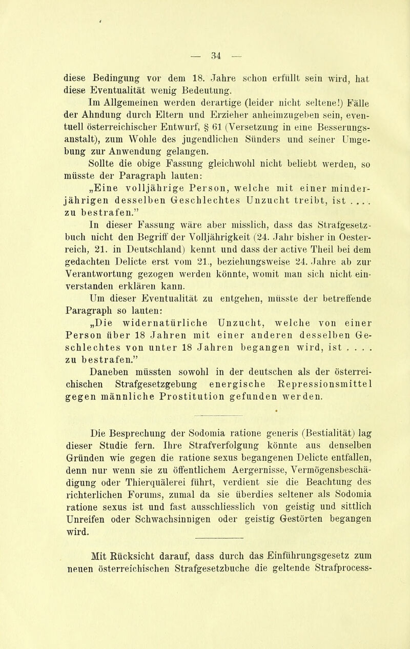 4 — 34 — diese Bedingung vor dem 18. Jahre schon erfüllt sein wird, hat diese Eventualität wenig Bedeutung. Im Allgemeinen werden derartige (leider nicht seltene!) Fälle der Ahndung durch Eltern und Erzieher anheimzugeben sein, even- tuell österreichischer Entwurf, § 61 (Versetzung in eine Besserungs- anstalt), zum Wohle des jugendlichen Sünders und seiner Umge- bung zur Anwendung gelangen. Sollte die obige Fassung gleichwohl nicht beliebt werden, so müsste der Paragraph lauten: „Eine volljährige Person, welche mit einer minder- jährigen desselben Geschlechtes Unzucht treibt, ist .... zu bestrafen. In dieser Fassung wäre aber misslich, dass das Strafgesetz- buch nicht den Begriff der Volljährigkeit (24. Jahr bisher in Oester- reich, 21. in Deutschland) kennt und dass der active Theil bei dem gedachten Delicte erst vom 21., beziehungsweise 24. Jahre ab zur Verantwortung gezogen werden könnte, womit man sich nicht ein- verstanden erklären kann. Um dieser Eventualität zu entgehen, müsste der betreffende Paragraph so lauten: „Die widernatürliche Unzucht, welche von einer Person über 18 Jahren mit einer anderen desselben Ge- schlechtes von unter 18 Jahren begangen wird, ist . . . . zu bestrafen. Daneben müssten sowohl in der deutschen als der österrei- chischen Strafgesetzgebung energische Repressionsmittel gegen männliche Prostitution gefunden werden. Die Besprechung der Sodomia ratione generis (Bestialität) lag dieser Studie fern. Ihre Strafverfolgung könnte aus denselben Gründen wie gegen die ratione sexus begangenen Delicte entfallen, denn nur wenn sie zu öffentlichem Aergernisse, Vermögensbeschä- digung oder Thierquälerei führt, verdient sie die Beachtung des richterlichen Forums, zumal da sie überdies seltener als Sodomia ratione sexus ist und fast ausschliesslich von geistig und sittlich Unreifen oder Schwachsinnigen oder geistig Gestörten begangen wird. Mit Rücksicht darauf, dass durch das Einführungsgesetz zum neuen österreichischen Strafgesetzbuche die geltende Strafprocess-