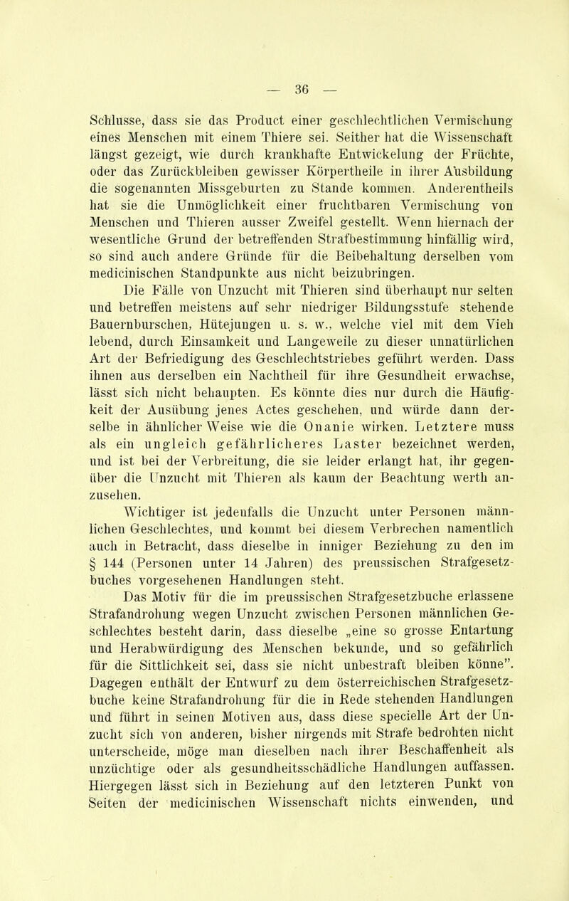 — Be- schlüsse, dass sie das Product einer geschlechtlichen Vermischung- eines Menschen mit einem Thiere sei. Seither hat die Wissenschaft längst gezeigt, wie durch krankhafte Entwickelung der Früchte, oder das Zurückbleiben gewisser Körpertheile in ihrer Ausbildung die sogenannten Missgeburten zu Stande kommen. Anderentheils hat sie die Unmöglichkeit einer fruchtbaren Vermischung von Menschen und Thieren ausser Zweifel gestellt. Wenn hiernach der wesentliche Grund der betreffenden Strafbestimmung hinfällig wird, so sind auch andere Gründe für die Beibehaltung derselben vom medicinischen Standpunkte aus nicht beizubringen. Die Fälle von Unzucht mit Thieren sind überhaupt nur selten und betreffen meistens auf sehr niedriger Bildungsstufe stehende Bauernburschen, Hütejungen u. s. vv., welche viel mit dem Vieh lebend, durch Einsamkeit und Langeweile zu dieser unnatürlichen Art der Befriedigung des Geschlechtstriebes geführt werden. Dass ihnen aus derselben ein Nachtheil für ihre Gesundheit erwachse, lässt sich nicht behaupten. Es könnte dies nur durch die Häufig- keit der Ausübung jenes Actes geschehen, und würde dann der- selbe in ähnlicher Weise wie die Onanie wirken. Letztere muss als ein ungleich gefährlicheres Laster bezeichnet werden, und ist bei der Verbreitung, die sie leider erlangt hat, ihr gegen- über die Unzucht mit Thieren als kaum der Beachtung werth an- zusehen. Wichtiger ist jedenfalls die Unzucht unter Personen männ- lichen Geschlechtes, und kommt bei diesem Verbrechen namentlich auch in Betracht, dass dieselbe in inniger Beziehung zu den im § 144 (Personen unter 14 Jahren) des preussischen Strafgesetz- buches vorgesehenen Handlungen steht. Das Motiv für die im preussischen Strafgesetzbuche erlassene Strafandrohung wegen Unzucht zwischen Personen männlichen Ge- schlechtes besteht darin, dass dieselbe „eine so grosse Entartung und Herabwürdigung des Menschen bekunde, und so gefährlich für die Sittlichkeit sei, dass sie nicht unbestraft bleiben könne. Dagegen enthält der Entwurf zu dem österreichischen Strafgesetz- buche keine Strafandrohung für die in Rede stehenden Handlungen und führt in seinen Motiven aus, dass diese specielle Art der Un- zucht sich von anderen, bisher nirgends mit Strafe bedrohten nicht unterscheide, möge man dieselben nach ihrer Beschaffenheit als unzüchtige oder als gesundheitsschädliche Handlungen auffassen. Hiergegen lässt sich in Beziehung auf den letzteren Punkt von Seiten der medicinischen Wissenschaft nichts einwenden, und