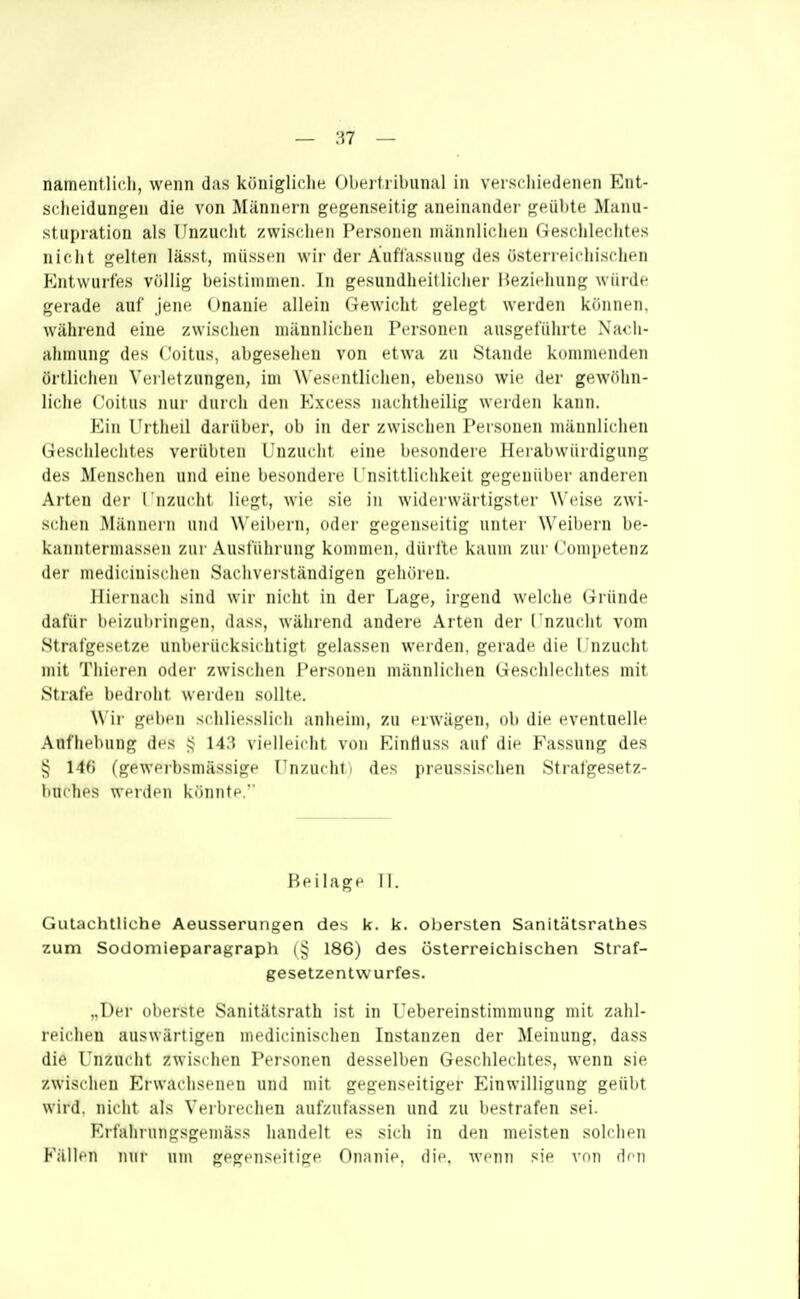 namentlic.il, wenn das königliche Obeif l ihunal in verschiedenen Ent- scheidungen die von Männern gegenseitig aneinander geübte Manu- stupration als Unzucht zwischen Personen männlichen r-Jeschlechtes nicht gelten lässt, müssen wir der Auffassung des üsteri eichischen Entwurfes völlig beistimmen. In gesundheitlicher iieziehung würde gerade auf jene Onanie allein Gewicht gelegt werden können, während eine zwischen männlichen Personen ausgeführte Nach- ahmung des Coitus, abgesehen von etwa zu Stande kommenden örtlichen Veilct/.ungen, im Wesentlichen, ebenso wie der gew()hn- liche Coitus nur durch den Excess nachtlieilig werden kann. Ein l'rtheil dai'über, ob in der zwischen Personen männlichen Geschlechtes verübten Unzucht eine besondere Herabwürdigung des Menschen und eine besondere Unsittlichkeit gegenüber anderen Arten der I nzucht liegt, wie sie in widerwärtigster Weise zwi- schen Männern und Weil)ern, oder gegenseitig unter NN'eibern be- kanntermassen zur Ausführung kommen, dürfte kaum zur Competenz der medicinischen Sachverständigen gehören. Hieinach sind wir nicht in der Lage, irgend welche Gründe dafür beizubiiugen, dass, während andere Arten der I nzucht vom Strafgesetze unberücksichtigt gelassen werden, gerade die Unzucht mit Thicren oder zwischen Personen männlichen Geschlechtes mit Strafe bedroht werden sollte. Wir geben scliliesslich anheim, zu erwägen, ob die eventnelle Aufhebung des ^ 143 vielleicht von Eintluss auf die Fassung des ^ 14() (gewerbsmässige Unzucht i des preussischen Strafgesetz- buches werden könnte, Beilage Tl. Gutachtliche Aeusserungen des k. k. obersten Sanitätsrathes zum Sodomieparagraph 186) des österreichischen Straf- gesetzentwurfes. „Der oberste Sanitätsrath ist in Uebereinstimmung mit zahl- reichen auswärtigen medicinischen Instanzen der Meinung, dass die Unzucht zwischen Personen desselben Geschlechtes, wenn sie zwischen Erwachsenen und mit gegenseitiger Einwilligung geübt wird, nicht als Verbrechen aufzufassen und zu bestrafen sei. Erfahrungsgemäss handelt es sich in den meisten solchen Fällen mir um gegenseitige Onanit^. die. wenn sie von den