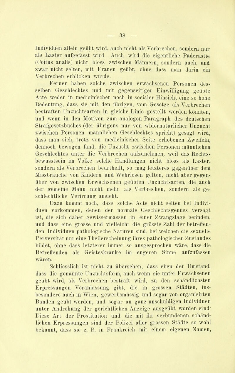 Individuen allein geübt wird, auch nicht als Verbrechen, sondern nur als Laster aufgefasst wird. Auch wird die eigentliche Päderastie (Coitus analis) nicht bloss zwischen Männern, sondern auch, und zwar nicht selten, mit Frauen geübt, ohne dass man darin ein Verbrechen erblicken würde. Ferner haben solche zwischen erwachseneu Personen des- selben Geschlechtes und mit gegenseitiger Einwilligung geübte Acte weder in medicinischer noch in socialer Hinsicht eine so hohe Bedeutung, dass sie mit den übrigen, vom Gesetze als Verbrechen bestraften Unzuchtsarten in gleiche Linie gestellt werden könnten, und wenn in den Motiven zum analogen Paragraph des deutschen Strafgesetzbuches (der übrigens nur von widernatürlicher Unzucht zwischen Personen männlichen Geschlechtes spricht) gesagt wird, dass man sich, trotz von medicinischer Seite erhobenen Zweifeln, dennoch bewogen fand, die Unzucht zwischen Personen männlichen Geschlechtes unter die Verbrechen aufzunehmen, weil das Eechts- bewusstsein im Volke solche Handlungen nicht bloss als Laster, sondern als Verbrechen beurtheilt, so mag letzteres gegenüber dem Missbrauche von Kindern und Wehrlosen gelten, nicht aber gegen- über von zwischen Erwachsenen geübten Unzuchtsacten, die auch der gemeine Mann nicht mehr als Verbrechen, sondern als ge schlechtliche Verirrung ansieht. Dazu kommt noch, dass solche Acte nicht selten bei Indivi- duen vorkommen, denen der normale Geschlechtsgenuss versagt ist, die sich daher gewissermassen in einer Zwangslage befinden, und dass eine grosse und vielleicht die grösste Zahl der betreffen- den Individuen pathologische Naturen sind, bei welchen die sexuelle Perversität nur eine Theilerscheinung ilires pathologischen Zustandes bildet, ohne dass letzterer immer so ausgesprochen wäre, dass die Betreffenden als Geisteskranke im engeren Sinne aufzufassen wäret). Schliesslich ist nicht zu übersehen, dass eben der Umstand, dass die genannte ('Uzuchtsform, auch wenn sie unter Erwachsenen geübt wird, als Verbrechen bestraft wird, zu den schändlichsten Erpressungen Veranlassung gibt, die in grossen Städten, ins- besondere auch in Wien, gewerbsmässig und sogar von organisirten Banden geübt werden, und sogar an ganz unschuldigen Individuen unter Androhung der gerichtliclien Anzeige ausgeübt worden sind- Diese Art der Prostitution und die mit ihr verbundenen schänd- lichen Erpressungen sind der Polizei aller grossen Städte so wohl bekannt, dass sie z. B. in Frankreich mit einem eigenen Namen,