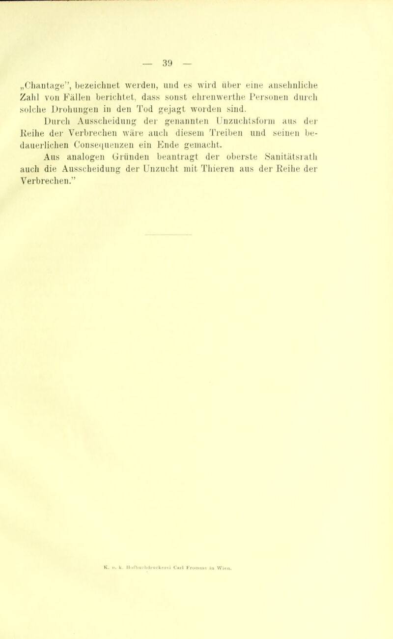 „( ^liHUtage'', liezeii'liiiel wei den, und e> w iid iihei' i iiie tiU.Neliiiliclie Zalil von Fällen beridüet. duss sonst elnenwertlie Tersouen dnrcli solche Drohungen in den 'J'üd gejagt worden sind. Durch Ausscheidung der genannten rnzuclitslnim aus dei- Reihe dei- Verbrechen wäre auch diesem Ti^eiiteii und >( Uicii lie- d;iui'ilii-licn ('onsei|uenzen ein l-]ii(lc j^ciiiaclit. Aus analogen (Gründen licaniragt der oberste .Sanitätsiath auch die Ausscheidung der L'nzuciil mit Tiiieren aus der Reihe der Verbrechen. K. II. k. lliinmchtlruckcrci Carl Fruniinr iii Winn.