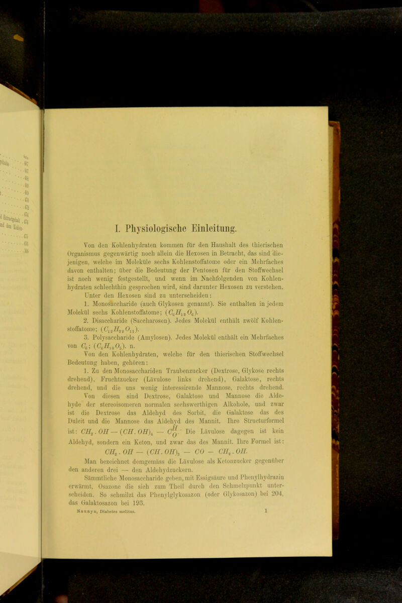 Yon den Kohlenhydraten kommen für den Haushalt des thierischen Organismus gegenwärtig noch allein die Hexosen in Betracht, das sind die- jenigen, welche im Moleküle sechs Kohlenstoffatome oder ein Mehrfaches davon enthalten; über die Bedeutung der Pentosen für den Stoffwechsel ist noch wenig festgestellt, und wenn im Nachfolgenden von Kohlen- hydraten schlechthin gesprochen wird, sind darunter Hexosen zu verstehen. Unter den Hexosen sind zu unterscheiden; 1. Monosaccharide (auch Glykosen genannt). Sie enthalten in jedem Molekül sechs Kohlenstoffatome; 2. Disaccharide (Saccharosen). Jedes Molekül enthält zwölf Kohlen- stoffatome ; ( 2 ü ^11 )• 3. Polysaccharide (Amylosen). Jedes Molekül enthält ein Mehrfaches von (%; (Uß/P.oOä). n. Yon den Kohlenhydraten, welche für den thierischen Stoffwechsel Bedeutung haben, gehören: 1. Zu den Monosacchariden Traubenzucker (Dextrose, Glykose rechts drehend), Fruchtzucker (Lävulose links drehend), Galaktose, rechts drehend, und die uns wenig interessirende Mannose, rechts drehend. Yon diesen sind Dextrose, Galaktose und Manuo.se die Alde- hyde der stereoisomeren normalen sechswerthigen Alkohole, und zwar ist die Dextrose das Aldehvd des Sorbit, die Galaktose das des Dulcit und die Mannose das Aldehyd des Mannit. Ihre Structurformel ist: CH^.OH—{CH.OH)^ — Die Lävulose dagegen ist kein Aldehyd, sondern ein Keton, und zwar das des Mannit. Ihre Formel ist: CH,. Oll — {CH. 0H\ — CO - CH,. OH. Man bezeichnet demgemäss die Lävulose als Ketonzucker gegenüber den anderen drei — den Aldehydzuckern. Sämmtliche Monosaccharide ge))en, mit Essigsäure und Phenylhydrazin erwärmt, Osazone die sieh zum Theil durch <len Schmelzpunkt unter- scheiden. So schmilzt das Phenylglykosazon (oder Glykosazon) bei 204, das Galaktosazou bei 193. Naunyn, Diabetes melitus. 1