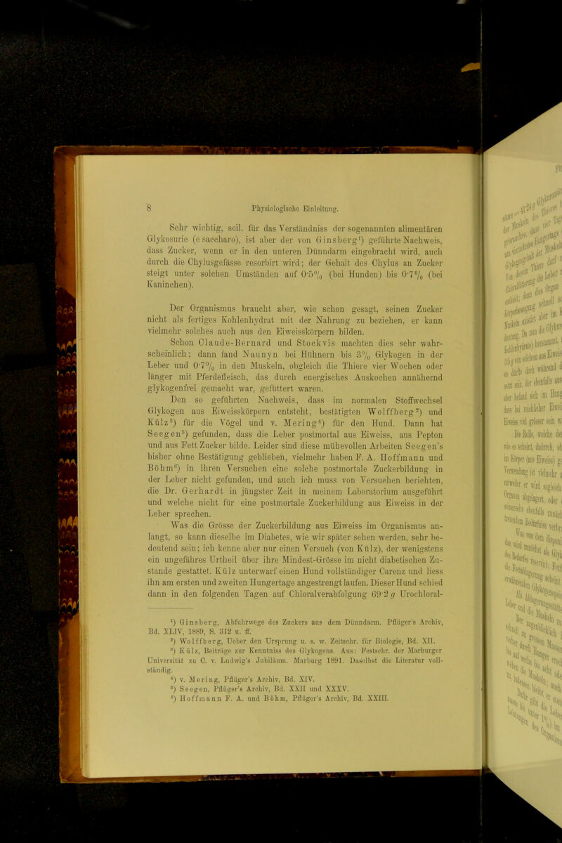 Sehr wichtig-, seil, für das Verständniss der sogenannten alimentären Glykosurie (e saecharo), ist aber der von Ginsberg*) geführte Nachweis, dass Zucker, wenn er in den unleren Dünndarm eingebracht wird, auch durch die Chylusgefässe resorbirt wird; der Gehalt des Chylus an Zucker steigt unter solchen Umständen auf ü-57o (bei Hunden) bis 0'77o (bei Kaninchen). Der Organismus braucht aber, wie schon gesagt, seinen Zucker nicht als fertiges Kohleuhydrat mit der Nahrung zu beziehen, er kann vielmehr solches auch aus den Eiweisskörpern bilden. Schon Olaude-Bernard und Stock vis machten dies sehr wahr- scheinlich; dann fand Naunyn bei Hühnern bis 37o Glykogen in der Leber und 0-77o in den Muskeln, obgleich die Thiere vier Wochen oder länger mit Pferdefleisch, das durch energisches Auskochen annähernd glykogenfrei gemacht war, gefüttert waren. Den so geführten Nachweis, dass im normalen Stoffwechsel Glykogen aus Eiweisskörpern entsteht, bestätigten WolffbergD und Külz®) für die Vögel und v. Mering^) für den Hund. Dann hat Seegen®) gefunden, dass die Leber postmortal aus Eiweiss, aus Pepton und aus Fett Zucker bilde. Leider sind diese mühevollen Arbeiten Seegen’s bisher ohne Bestätigung geblieben, vielmehr habenP.A. Hoffmann und Böhm®) in ihren Versuchen eine solche postmortale Zuckerbildung in der Leber nicht gefunden, und auch ich muss von Versuchen berichten, die Dr. Gerhardt in jüngster Zeit in meinem Laboratorium ausgeführt und welche nicht für eine postmortale Zuckerbildung aus Eiweiss in der Leber sprechen. Was die Grösse der Zuckerbildung aus Eiweiss im Organismus au- langt, so kann dieselbe im Diabetes, wie wir später sehen werden, sehr be- deutend sein; ich kenne aber nur einen Versuch (von Külz), der wenigstens ein ungefähres ürtheil über ihre Mindest-Grösse im nicht diabetischen Zu- stande gestattet. Külz unterwarf einen Hund vollständiger Carenz und liess ihn am ersten und zweiten Hungertage angestrengt laufen. Dieser Hund schied dann in den folgenden Tagen auf Chloralverabfolgung 09-2// Urocliloral- 0 Ginsberg, Abfuhrwege des Zuckers aus dem Dünndarm. Pflüger’s Archiv, Bd. XLIV, 1889, S. 812 u. ff. 7 Wolffberg, Uebcr den Ursprung u. s. w. Zeitschr. für Biologie, Bd. XII. 0 Külz, Beiträge zur Kenntniss des Glykogens. Aus: Eestsehr. der Marburgcr Universität zu 0. v. Ludwig’s Jubiläum. Marburg 1891. Daselbst die Literatur voll- ständig. D V. Me ring, Pflüger’s Archiv, Bd. XIV. 0 Seegen, Pflüger’s Archiv, Bd. XXII und XXXV. “) Hoffmann P. A. und Böhm, Pflüger’s Archiv, Bd. XXIII.