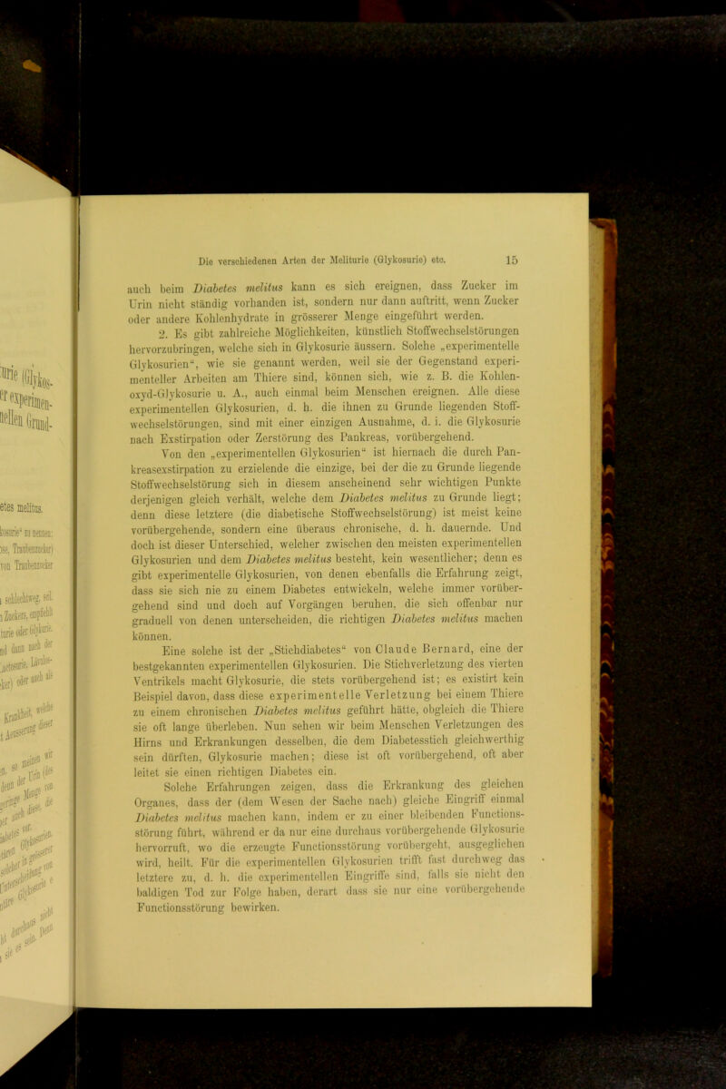 auch beim Diabetes melitus kann es sich ereignen, dass Zucker im Urin nicht ständig vorhanden ist, sondern nur dann auftritt, wenn Zucker oder andere Kohlenhj'drate in grösserer Menge eingeführt werden. 2. Es gibt zahlreiche Möglichkeiten, künstlich StofFwechselstörungen hervorzubringen, welche sich in Glykosurie äussern. Solche „experimentelle Glykosurien“, wie sie genannt werden, weil sie der Gegenstand experi- menteller Arbeiten am Thiere sind, können sich, wie z. B. die Kohlen- oxyd-Glykosurie u. A., auch einmal beim Menschen ereignen. Alle diese experimentellen Glykosurien, d. h. die ihnen zu Grunde liegenden Stoff- wechselstörungen, sind mit einer einzigen Ausnahme, d. i. die Glykosurie nach Exstirpation oder Zerstörung des Pankreas, vorübergehend. Von den „experimentellen Glykosurien“ ist hiernach die durch Pan- kreasexstirpation zu erzielende die einzige, bei der die zu Grunde liegende Stoffwechselstörung sich in diesem anscheinend sehr wuchtigen Punkte derjenigen gleich verhält, welche dem Diabetes melitus zu Grunde liegt; denn diese letztere (die diabetische Stoffwechselstörung) ist meist keine vorübergehende, sondern eine überaus chronische, d. h. dauernde. Und doch ist dieser Unterschied, welcher zwischen den meisten experimentellen Glykosurien und dem Diabetes melitus besteht, kein wesentlicher; denn es gibt experimentelle Glykosurien, von denen ebenfalls die Erfahrung zeigt, dass sie sich nie zu einem Diabetes entwickeln, welche immer vorüber- gehend sind und doch auf Vorgängen beruhen, die sich offenbar nur graduell von denen unterscheiden, die richtigen Diabetes melitus machen können. Eine solche ist der „Stichdiabetes“ von Claude ßernard, eine der bestgekannten experimentellen Glykosurien. Die Stichverletzung des vierten Ventrikels macht Glykosurie, die stets vorübergehend ist; es existirt kein Beispiel davon, dass die.se experimentelle Verletzung bei einem Thiere zu einem chronischen Diabetes melitus geführt hätte, obgleich die Thiere sie oft lange überleben. Nun sehen wir beim Menschen Verletzungen des Hirns und Erkrankungen desselben, die dem Diabetesstich gleichwerthig sein dürften, Glykosurie machen; diese ist oft vorübergehend, oft aber leitet sie einen richtigen Diabetes ein. Solche Erfahrungen zeigen, dass die Erkrankung des gleichen Organes, dass der (dem Wesen der Sache nach) gleiche Eingriff einmal Diabetes melitus machen kann, indem er zu einer bleibenden bunctions- störung führt, während er da nur eine durchaus vorübergehende Glykosurie hervorruft, wo die erzeugte Functionsstörung vorübergeht, ausgeglichen wird, heilt. Für die experimentellen Glykosurien trifft fast durchweg das letztere zu, d. li. die experimentellen Eingriffe sind, talls sie nicht den baldigen Tod zur Folge haljen, derart dass sie nur eine vorübergehende Functionsstörung bewirken.
