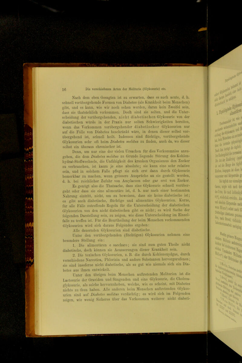 Nach dem ebea Gesagten ist zu erwarten, dass es auch acute, d. h. schnell vorübergehende Formen von Diabetes (als Krankheit beim Menschen) gibt, und es kann, wie wir noch sehen werden, daran kein Zweifel sein, dass sie thatsächlich verkommen. Doch sind sie selten, und die Unter- scheidung der vorübergehenden, nicht diabetischen Glykosurie von der diabetischen würde in der Praxis nur selten Schwierigkeiten bereiten, w^enn das Vorkommen vorübergehender diabetischer Glykosurien nur auf die Fcälle von Diabetes beschränkt wäre, in denen dieser selbst vor- übergehend ist, schnell heilt. Indessen sind flüchtige, vorübergehende Glykosurien sehr oft beim Diabetes melitus zu finden, auch da, wo dieser selbst ein überaus chronischer ist. Denn, um nur eine der vielen Ursachen für dies Vorkommniss anzu- geben, die dem Diabetes melitus zu Grunde liegende Störung des Kohlen- hydrat-Stofifwechsels, die Unfähigkeit des kranken Organismus den Zucker zu verbrauchen, ist kaum je eine absolute; sie kann eine sehr relative sein, und in solchem Falle pflegt sie sich erst dann durch Glykosurie bemerkbar zu machen, wenn grössere Ansprüche an sie gestellt werden, d. h. bei reichlicher Zufuhr von Amylaceen oder gar erst von Zucker. Es genügt also die Thatsache, dass eine Glykosurie schnell vorüber- geht oder dass sie eine alimentäre ist, d. h. nur nach einer bestimmten Nahrung eintritt, nicht, um zu beweisen, dass sie keine diabetische ist; es gibt auch diabetische, flüchtige und alimentäre Glykosurien. Kurze, für alle Fälle zutreffende Eegeln für die Unterscheidung der diabetischen Glykosurien von den nicht diabetischen gibt es nicht; es wird Sache der folgenden Darstellung sein, zu zeigen, wie diese Unterscheidung im Einzel- falle zu treffen ist. Für die Beurtheilung der beim Menschen vorkommenden Glykosurien wird sich daraus Folgendes ergeben: Alle dauernden Glykosurien sind diabetische. Unter den vorübergehenden (flüchtigen) Glykosurien nehmen eine besondere Stellung ein: 1. Die alimentären e saccharo; sie sind zum guten Theile nicht diabetische, doch können sie Aeusserungen dieser Krankheit sein. 2. Die toxischen Glykosurien, z. B. die durch Kohlenoxydgas, durch verschiedene Narcotica, Phlorizin und andere Substanzen hervorgerufenen; sie sind iusoferne nicht diabetische, als so gut wie niemals sich ein Dia- betes aus ihnen entwickelt. Unter den übrigen beim Menschen auftretenden ]\Ieliturien ist die Lactosurie der Graviden und Säugenden und eine Glykosurie, die Cholera- glykosurie, als solche hervorzuheben, welche, wie es scheint, mit Diabetes nichts zu thun haben. Alle anderen beim Menschen auftretenden Glykos- urien sind auf Diabetes melitus verdächtig; es wird sich im Folgenden zeigen, wie wenig Sicheres über das Vorkommen weiterer nicht diabeti-