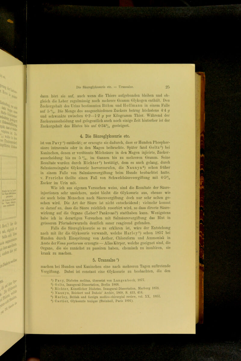 Die Siiureglykosurie etc. — Uransalze. 2f) daun hört sie auf, aucli wenn die Tliiere aiifge))unden hleihcn und ob- gleich die Leber regelmässig iiocdi mehrere Giiumu Glykogen enthält. Den Zuckergehalt des Urins bcstiunuten Löh in und lloffinann in einem Lalle auf 5 JMengo des ausgeschiedenen Zuckers betrug höchstens 4'4 g und schwankte zwischen 0-2—1-2 g per Kilogramm Thier. Während der Zuckeraussclieidung und gelegentlich auch noch einige Zeit hinterher ist der Zuckergehalt des Blutes bis auf 0'34°/o gesteigert. 4. Die Säureglykosurie etc. ist von PavyD entdeckt; er erzeugte sie dfidurch, dass er Hunden Phosphor- säure intravenös oder in den Magen beibrachte. Später fand Goltz-) bei Kaninchen, denen er verdünnte Milchsäure in den Magen injicirte, Zucker- ausscheidung bis zu 5 %, im Ganzen bis zu mehreren Gramm. Seine Eesultate wurden durch EichterD bestätigt, dem es auch gelang, durch Salzsäureeingabe Glykosurie hervorzurufen, die Naunyn^ schon früher in einem Falle von Salzsäurevergiftung beim Hunde beobachtet hatte. V. Frerichs theilte einen Fall von Schwefelsäurevergiftung mit 0'5®/o Zucker im Urin mit. Wie ich aus eigenen Versuchen weiss, sind die Eesultate der Säure- injectionen sehr unsichere, meist bleibt die Glykosurie aus, ebenso wie sie auch beim Menschen nach Säurevergiftung doch nur sehr selten ge- sehen wird. Die Art der Säure ist nicht entscheidend; vielmehr kommt es darauf au, dass die Säure reichlich resorbirt wird, so dass directe Säure- wirkung auf die Organe (Leber? Pankreas?) statthaben kann. Wenigstens halle ich in derartigen Versuchen mit Salzsäurevergiftung das Blut in grösseren Pfortaderwurzeln deutlich sauer reagirend gefunden. Falls die Säureglykosurie so zu erklären ist, wäre der Entstehung nach mit ihr die Glykosurie verwandt, welche Harley^) schon 1857 bei Hunden durch Einspritzung von Aether, Chloroform und Ammoniak in Aeste Her Vena 2)ortarum erzeugte — Alles Körper, welche geeignet sind, die Organe, die sie zunächst zu passiven haben, chemisch zu insultiren, sie krank zu machen. 5. Uransalze “) machen bei Hunden und Kaninchen eine nach mehreren Tagen auftretende Vergiftung. Dabei ist constaut eine Glykosurie zu beobachten, die den 0 Pavy, Diabetes melitus, übersetzt von Langen bock, 1877. Goltz, Inaugnral-Dissertation, Berlin 1868. ®) Ei eilte r. Künstlicher Diabetes. Inaugnral-Dissertation, Marburg 1878. ■‘) Naunyn, Eeiehert und Dubois’ Archiv, 1808, S. 413, 414. Harley, British and foreign medico-chirurgial review, vol. XX, 1857.